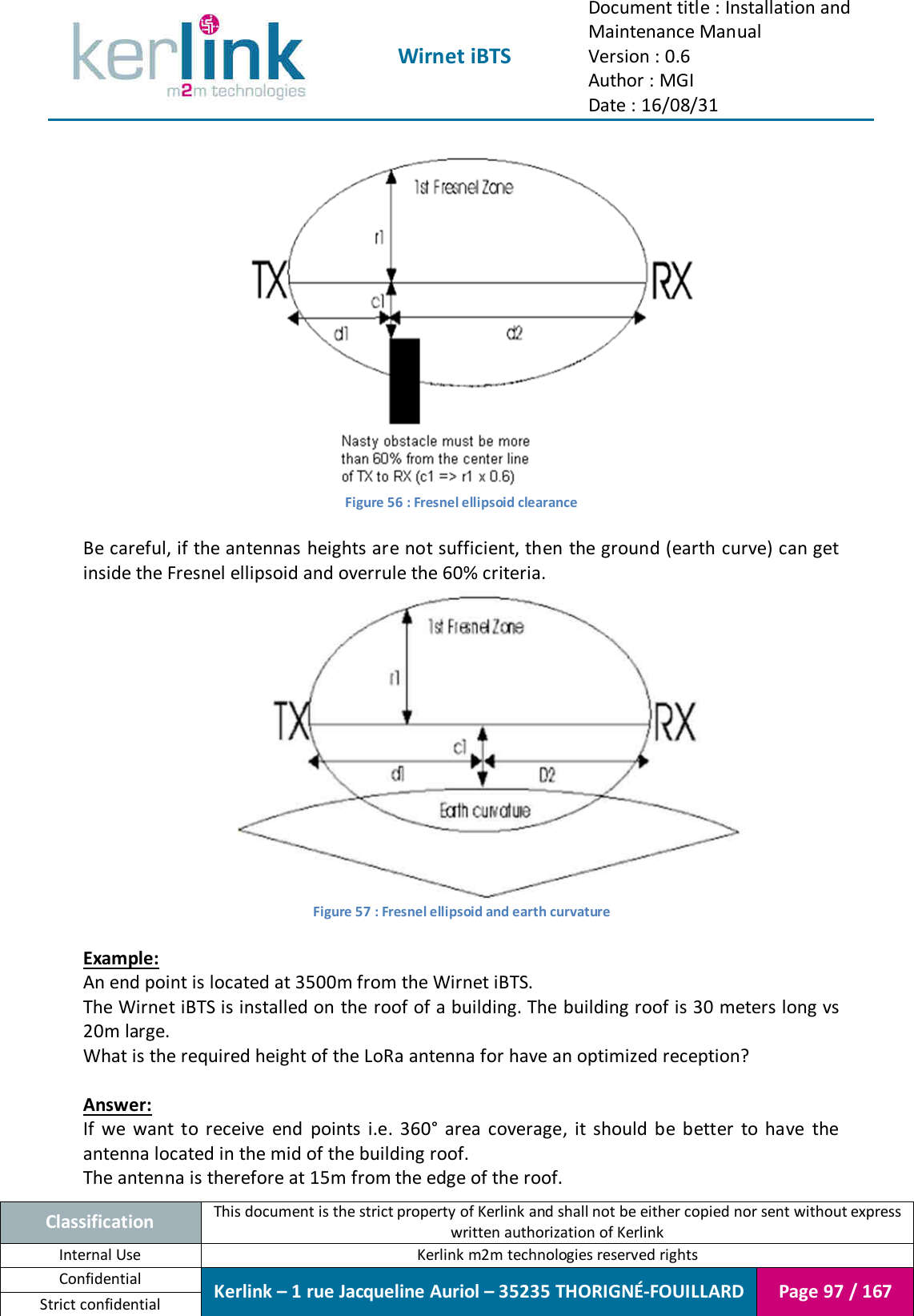  Wirnet iBTS Document title : Installation and Maintenance Manual Version : 0.6 Author : MGI Date : 16/08/31  Classification This document is the strict property of Kerlink and shall not be either copied nor sent without express written authorization of Kerlink Internal Use  Kerlink m2m technologies reserved rights Confidential Kerlink – 1 rue Jacqueline Auriol – 35235 THORIGNÉ-FOUILLARD Page 97 / 167 Strict confidential   Figure 56 : Fresnel ellipsoid clearance  Be careful, if the antennas heights are not sufficient, then the ground (earth curve) can get inside the Fresnel ellipsoid and overrule the 60% criteria.  Figure 57 : Fresnel ellipsoid and earth curvature  Example: An end point is located at 3500m from the Wirnet iBTS. The Wirnet iBTS is installed on the roof of a building. The building roof is 30 meters long vs 20m large. What is the required height of the LoRa antenna for have an optimized reception?  Answer: If  we  want  to  receive  end  points  i.e.  360°  area  coverage,  it  should  be  better  to  have  the antenna located in the mid of the building roof. The antenna is therefore at 15m from the edge of the roof. 