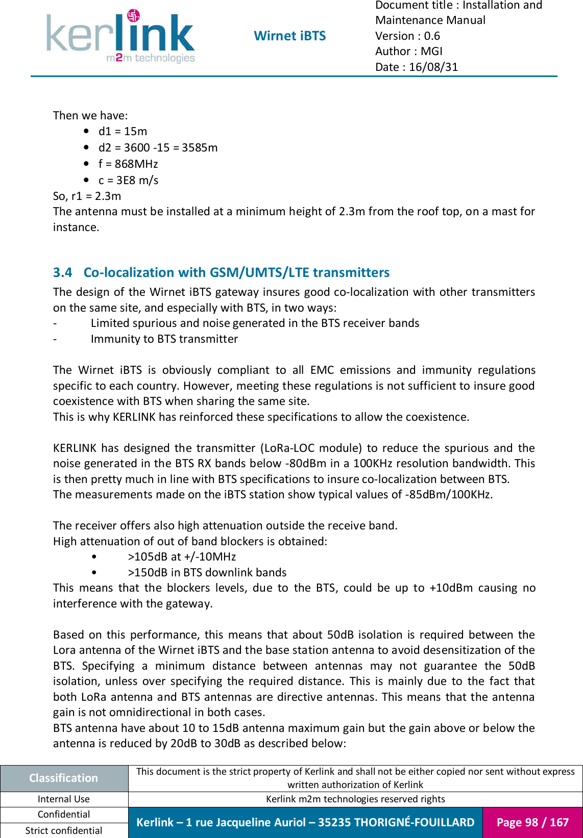  Wirnet iBTS Document title : Installation and Maintenance Manual Version : 0.6 Author : MGI Date : 16/08/31  Classification This document is the strict property of Kerlink and shall not be either copied nor sent without express written authorization of Kerlink Internal Use  Kerlink m2m technologies reserved rights Confidential Kerlink – 1 rue Jacqueline Auriol – 35235 THORIGNÉ-FOUILLARD Page 98 / 167 Strict confidential   Then we have: • d1 = 15m • d2 = 3600 -15 = 3585m • f = 868MHz • c = 3E8 m/s So, r1 = 2.3m The antenna must be installed at a minimum height of 2.3m from the roof top, on a mast for instance.  3.4 Co-localization with GSM/UMTS/LTE transmitters The design of the Wirnet iBTS gateway insures good co-localization with other transmitters on the same site, and especially with BTS, in two ways: -  Limited spurious and noise generated in the BTS receiver bands -  Immunity to BTS transmitter  The  Wirnet  iBTS  is  obviously  compliant  to  all  EMC  emissions  and  immunity  regulations specific to each country. However, meeting these regulations is not sufficient to insure good coexistence with BTS when sharing the same site. This is why KERLINK has reinforced these specifications to allow the coexistence.  KERLINK  has  designed  the  transmitter  (LoRa-LOC  module)  to  reduce  the  spurious  and  the noise generated in the BTS RX bands below -80dBm in a 100KHz resolution bandwidth. This is then pretty much in line with BTS specifications to insure co-localization between BTS. The measurements made on the iBTS station show typical values of -85dBm/100KHz.  The receiver offers also high attenuation outside the receive band. High attenuation of out of band blockers is obtained: •  &gt;105dB at +/-10MHz •  &gt;150dB in BTS downlink bands This  means  that  the  blockers  levels,  due  to  the  BTS,  could  be  up  to  +10dBm  causing  no interference with the gateway.  Based  on  this  performance,  this  means  that  about  50dB  isolation  is  required  between  the Lora antenna of the Wirnet iBTS and the base station antenna to avoid desensitization of the BTS.  Specifying  a  minimum  distance  between  antennas  may  not  guarantee  the  50dB isolation,  unless  over  specifying  the  required  distance.  This  is  mainly  due  to  the  fact  that both LoRa antenna and BTS antennas are directive antennas. This  means  that the antenna gain is not omnidirectional in both cases. BTS antenna have about 10 to 15dB antenna maximum gain but the gain above or below the antenna is reduced by 20dB to 30dB as described below: 