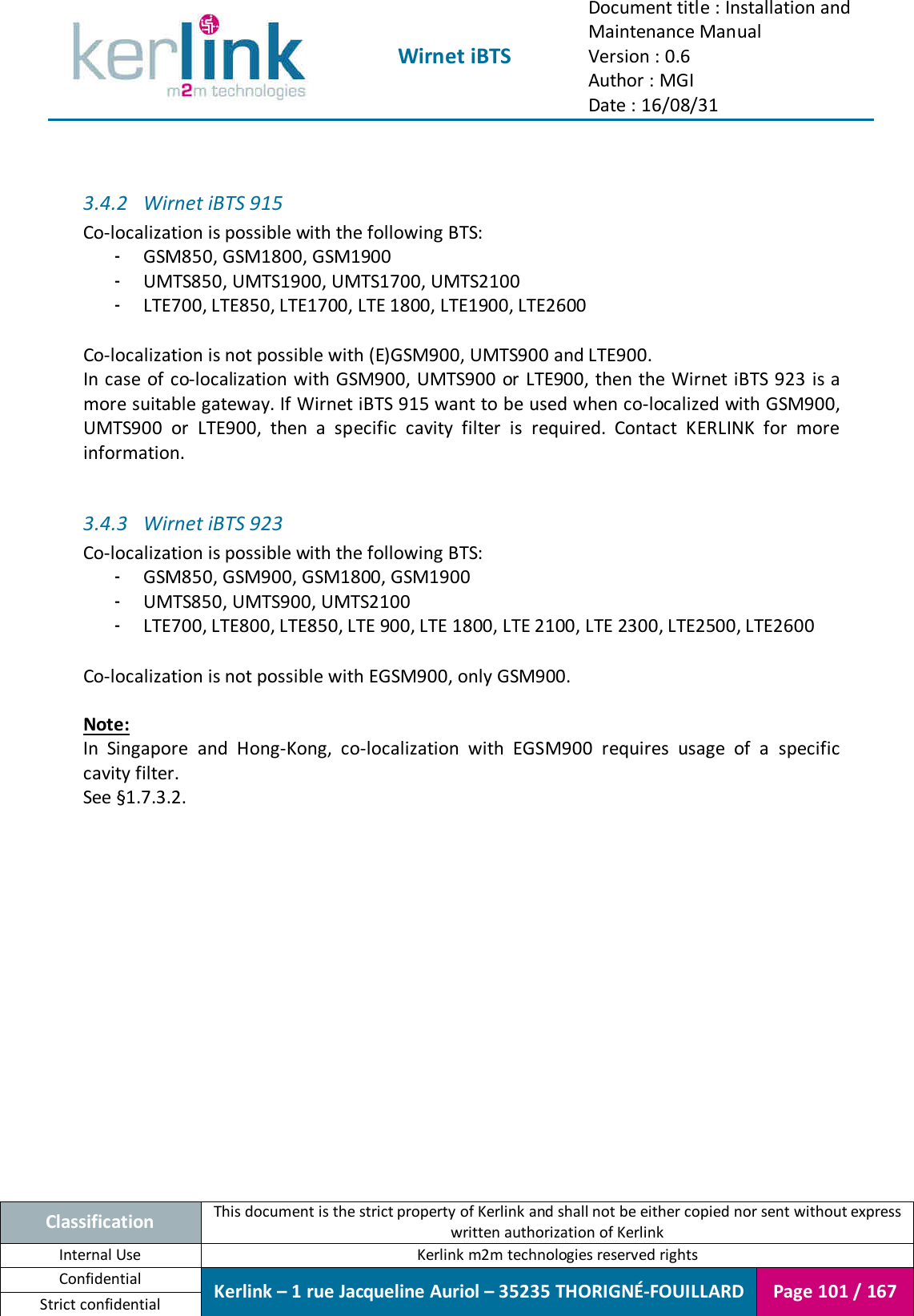  Wirnet iBTS Document title : Installation and Maintenance Manual Version : 0.6 Author : MGI Date : 16/08/31  Classification This document is the strict property of Kerlink and shall not be either copied nor sent without express written authorization of Kerlink Internal Use  Kerlink m2m technologies reserved rights Confidential Kerlink – 1 rue Jacqueline Auriol – 35235 THORIGNÉ-FOUILLARD Page 101 / 167 Strict confidential   3.4.2 Wirnet iBTS 915 Co-localization is possible with the following BTS: - GSM850, GSM1800, GSM1900 - UMTS850, UMTS1900, UMTS1700, UMTS2100 - LTE700, LTE850, LTE1700, LTE 1800, LTE1900, LTE2600  Co-localization is not possible with (E)GSM900, UMTS900 and LTE900. In case of co-localization with GSM900, UMTS900 or LTE900, then the Wirnet iBTS 923  is a more suitable gateway. If Wirnet iBTS 915 want to be used when co-localized with GSM900, UMTS900  or  LTE900,  then  a  specific  cavity  filter  is  required.  Contact  KERLINK  for  more information.  3.4.3 Wirnet iBTS 923 Co-localization is possible with the following BTS: - GSM850, GSM900, GSM1800, GSM1900 - UMTS850, UMTS900, UMTS2100 - LTE700, LTE800, LTE850, LTE 900, LTE 1800, LTE 2100, LTE 2300, LTE2500, LTE2600  Co-localization is not possible with EGSM900, only GSM900.  Note: In  Singapore  and  Hong-Kong,  co-localization  with  EGSM900  requires  usage  of  a  specific cavity filter. See §1.7.3.2.    