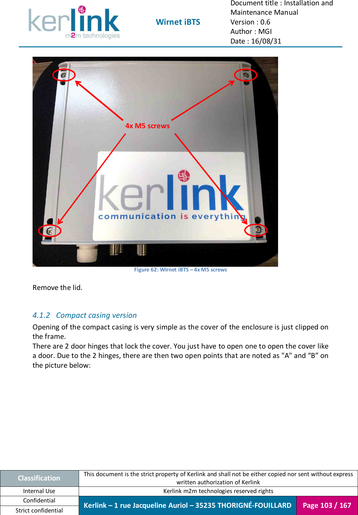  Wirnet iBTS Document title : Installation and Maintenance Manual Version : 0.6 Author : MGI Date : 16/08/31  Classification This document is the strict property of Kerlink and shall not be either copied nor sent without express written authorization of Kerlink Internal Use  Kerlink m2m technologies reserved rights Confidential Kerlink – 1 rue Jacqueline Auriol – 35235 THORIGNÉ-FOUILLARD Page 103 / 167 Strict confidential   Figure 62: Wirnet iBTS – 4x M5 screws  Remove the lid.  4.1.2 Compact casing version Opening of the compact casing is very simple as the cover of the enclosure is just clipped on the frame. There are 2 door hinges that lock the cover. You just have to open one to open the cover like a door. Due to the 2 hinges, there are then two open points that are noted as &quot;A&quot; and “B” on the picture below:    4x M5 screws 