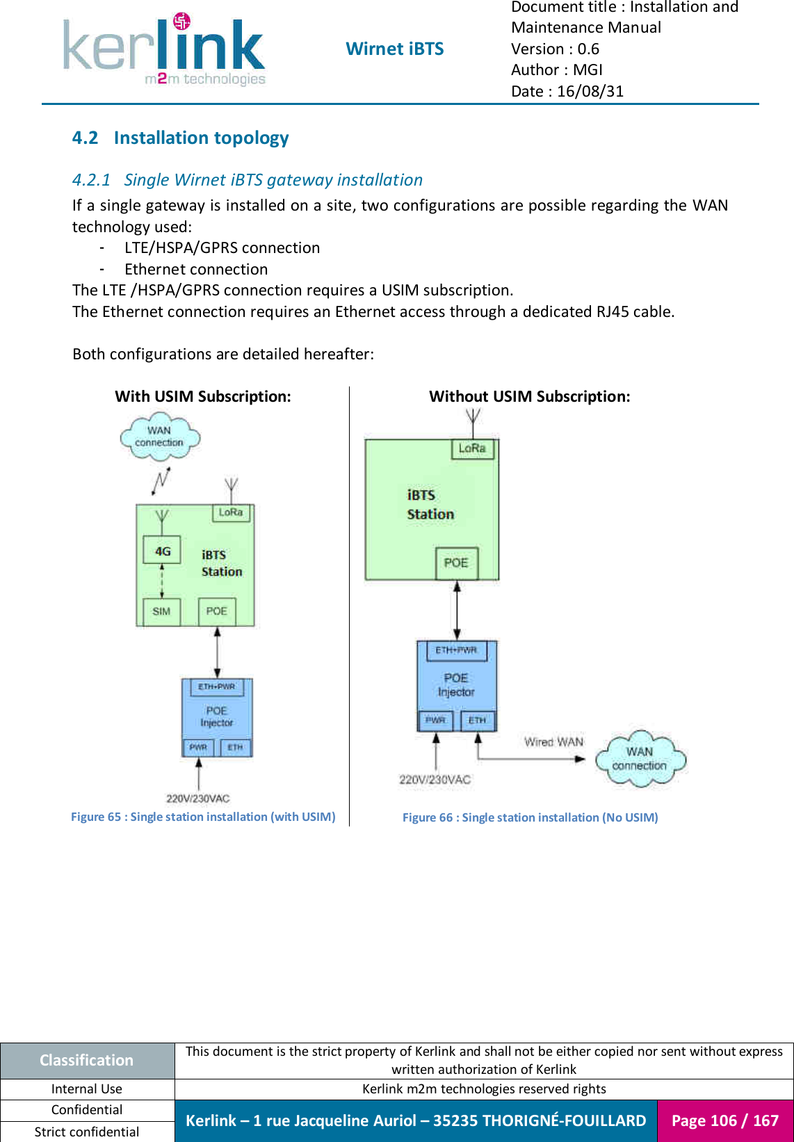  Wirnet iBTS Document title : Installation and Maintenance Manual Version : 0.6 Author : MGI Date : 16/08/31  Classification This document is the strict property of Kerlink and shall not be either copied nor sent without express written authorization of Kerlink Internal Use  Kerlink m2m technologies reserved rights Confidential Kerlink – 1 rue Jacqueline Auriol – 35235 THORIGNÉ-FOUILLARD Page 106 / 167 Strict confidential  4.2 Installation topology 4.2.1 Single Wirnet iBTS gateway installation If a single gateway is installed on a site, two configurations are possible regarding the WAN technology used: - LTE/HSPA/GPRS connection - Ethernet connection The LTE /HSPA/GPRS connection requires a USIM subscription. The Ethernet connection requires an Ethernet access through a dedicated RJ45 cable.  Both configurations are detailed hereafter:  With USIM Subscription: Without USIM Subscription:  Figure 65 : Single station installation (with USIM)  Figure 66 : Single station installation (No USIM)    