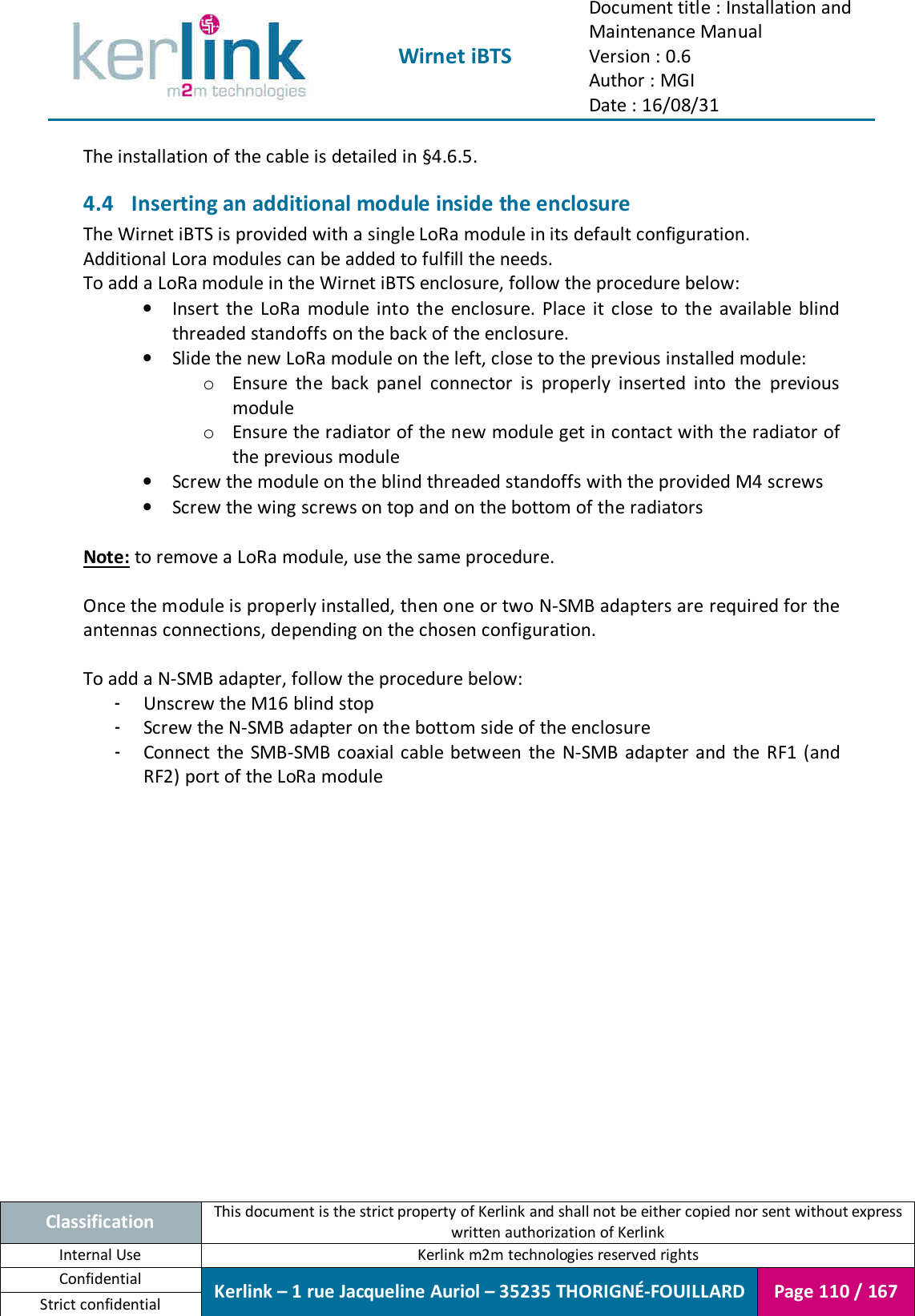  Wirnet iBTS Document title : Installation and Maintenance Manual Version : 0.6 Author : MGI Date : 16/08/31  Classification This document is the strict property of Kerlink and shall not be either copied nor sent without express written authorization of Kerlink Internal Use  Kerlink m2m technologies reserved rights Confidential Kerlink – 1 rue Jacqueline Auriol – 35235 THORIGNÉ-FOUILLARD Page 110 / 167 Strict confidential  The installation of the cable is detailed in §4.6.5. 4.4 Inserting an additional module inside the enclosure The Wirnet iBTS is provided with a single LoRa module in its default configuration. Additional Lora modules can be added to fulfill the needs. To add a LoRa module in the Wirnet iBTS enclosure, follow the procedure below: • Insert  the  LoRa  module  into  the  enclosure.  Place  it  close  to  the  available  blind threaded standoffs on the back of the enclosure. • Slide the new LoRa module on the left, close to the previous installed module: o Ensure  the  back  panel  connector  is  properly  inserted  into  the  previous module o Ensure the radiator of the new module get in contact with the radiator of the previous module • Screw the module on the blind threaded standoffs with the provided M4 screws • Screw the wing screws on top and on the bottom of the radiators  Note: to remove a LoRa module, use the same procedure.  Once the module is properly installed, then one or two N-SMB adapters are required for the antennas connections, depending on the chosen configuration.  To add a N-SMB adapter, follow the procedure below: - Unscrew the M16 blind stop - Screw the N-SMB adapter on the bottom side of the enclosure - Connect  the  SMB-SMB coaxial cable between  the N-SMB adapter and  the RF1 (and RF2) port of the LoRa module    