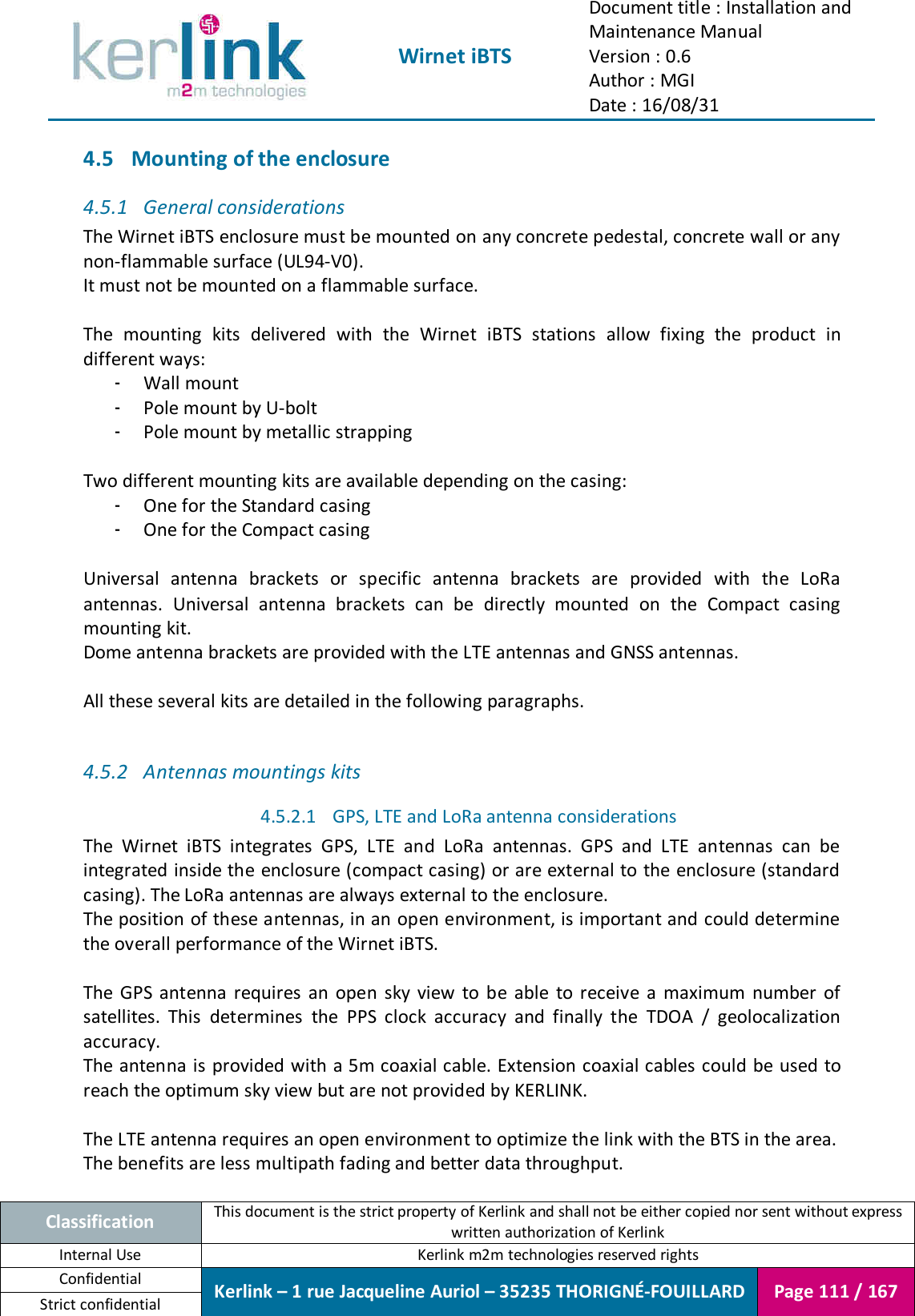  Wirnet iBTS Document title : Installation and Maintenance Manual Version : 0.6 Author : MGI Date : 16/08/31  Classification This document is the strict property of Kerlink and shall not be either copied nor sent without express written authorization of Kerlink Internal Use  Kerlink m2m technologies reserved rights Confidential Kerlink – 1 rue Jacqueline Auriol – 35235 THORIGNÉ-FOUILLARD Page 111 / 167 Strict confidential  4.5 Mounting of the enclosure 4.5.1 General considerations The Wirnet iBTS enclosure must be mounted on any concrete pedestal, concrete wall or any non-flammable surface (UL94-V0). It must not be mounted on a flammable surface.  The  mounting  kits  delivered  with  the  Wirnet  iBTS  stations  allow  fixing  the  product  in different ways: - Wall mount - Pole mount by U-bolt - Pole mount by metallic strapping  Two different mounting kits are available depending on the casing: - One for the Standard casing - One for the Compact casing  Universal  antenna  brackets  or  specific  antenna  brackets  are  provided  with  the  LoRa antennas.  Universal  antenna  brackets  can  be  directly  mounted  on  the  Compact  casing mounting kit. Dome antenna brackets are provided with the LTE antennas and GNSS antennas.  All these several kits are detailed in the following paragraphs.  4.5.2 Antennas mountings kits 4.5.2.1 GPS, LTE and LoRa antenna considerations The  Wirnet  iBTS  integrates  GPS,  LTE  and  LoRa  antennas.  GPS  and  LTE  antennas  can  be integrated inside the enclosure (compact casing) or are external to the enclosure (standard casing). The LoRa antennas are always external to the enclosure. The position of these antennas, in an open environment, is important and could determine the overall performance of the Wirnet iBTS.  The  GPS  antenna  requires  an  open  sky  view  to  be  able  to  receive  a  maximum  number  of satellites.  This  determines  the  PPS  clock  accuracy  and  finally  the  TDOA  /  geolocalization accuracy. The antenna is provided with a 5m coaxial  cable. Extension coaxial cables could be used to reach the optimum sky view but are not provided by KERLINK.  The LTE antenna requires an open environment to optimize the link with the BTS in the area. The benefits are less multipath fading and better data throughput. 