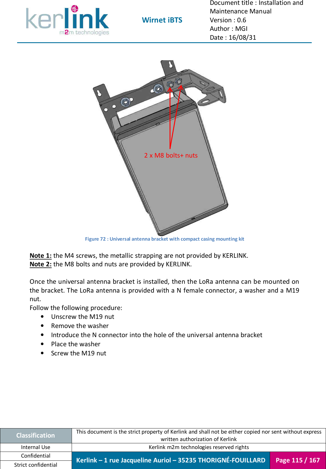  Wirnet iBTS Document title : Installation and Maintenance Manual Version : 0.6 Author : MGI Date : 16/08/31  Classification This document is the strict property of Kerlink and shall not be either copied nor sent without express written authorization of Kerlink Internal Use  Kerlink m2m technologies reserved rights Confidential Kerlink – 1 rue Jacqueline Auriol – 35235 THORIGNÉ-FOUILLARD Page 115 / 167 Strict confidential    Figure 72 : Universal antenna bracket with compact casing mounting kit  Note 1: the M4 screws, the metallic strapping are not provided by KERLINK. Note 2: the M8 bolts and nuts are provided by KERLINK.  Once the universal antenna bracket is installed, then the LoRa antenna can be mounted on the bracket. The LoRa antenna is provided with a N female connector, a washer and a M19 nut. Follow the following procedure: • Unscrew the M19 nut • Remove the washer • Introduce the N connector into the hole of the universal antenna bracket • Place the washer • Screw the M19 nut 2 x M8 bolts+ nuts 