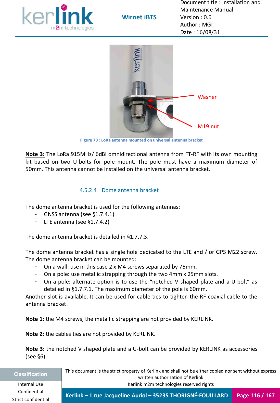  Wirnet iBTS Document title : Installation and Maintenance Manual Version : 0.6 Author : MGI Date : 16/08/31  Classification This document is the strict property of Kerlink and shall not be either copied nor sent without express written authorization of Kerlink Internal Use  Kerlink m2m technologies reserved rights Confidential Kerlink – 1 rue Jacqueline Auriol – 35235 THORIGNÉ-FOUILLARD Page 116 / 167 Strict confidential   Figure 73 : LoRa antenna mounted on universal antenna bracket  Note 3: The LoRa 915MHz/ 6dBi omnidirectional antenna from FT-RF with its own mounting kit  based  on  two  U-bolts  for  pole  mount.  The  pole  must  have  a  maximum  diameter  of 50mm. This antenna cannot be installed on the universal antenna bracket.  4.5.2.4 Dome antenna bracket  The dome antenna bracket is used for the following antennas: - GNSS antenna (see §1.7.4.1) - LTE antenna (see §1.7.4.2)  The dome antenna bracket is detailed in §1.7.7.3.  The dome antenna bracket has a single hole dedicated to the LTE and / or GPS M22 screw. The dome antenna bracket can be mounted: - On a wall: use in this case 2 x M4 screws separated by 76mm. - On a pole: use metallic strapping through the two 4mm x 25mm slots. - On a pole: alternate option is to use the “notched V shaped  plate and a U-bolt” as detailed in §1.7.7.1. The maximum diameter of the pole is 60mm. Another slot is available. It can be used for cable ties to tighten the RF coaxial cable to the antenna bracket.  Note 1: the M4 screws, the metallic strapping are not provided by KERLINK.  Note 2: the cables ties are not provided by KERLINK.  Note 3: the notched V shaped plate and a U-bolt can be provided by KERLINK as accessories (see §6).  M19 nut Washer 