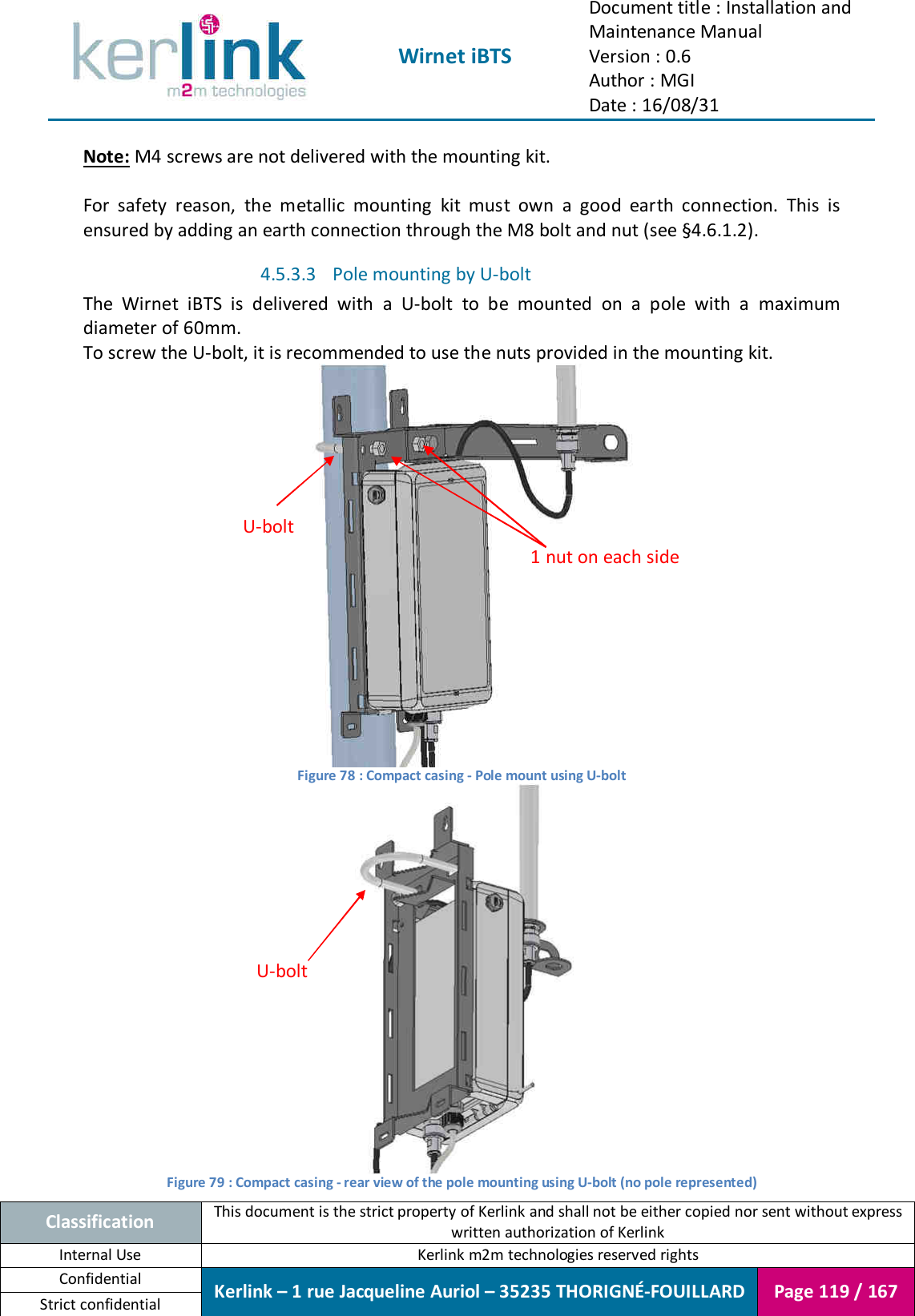  Wirnet iBTS Document title : Installation and Maintenance Manual Version : 0.6 Author : MGI Date : 16/08/31  Classification This document is the strict property of Kerlink and shall not be either copied nor sent without express written authorization of Kerlink Internal Use  Kerlink m2m technologies reserved rights Confidential Kerlink – 1 rue Jacqueline Auriol – 35235 THORIGNÉ-FOUILLARD Page 119 / 167 Strict confidential  Note: M4 screws are not delivered with the mounting kit.  For  safety  reason,  the  metallic  mounting  kit  must  own  a  good  earth  connection.  This  is ensured by adding an earth connection through the M8 bolt and nut (see §4.6.1.2). 4.5.3.3 Pole mounting by U-bolt The  Wirnet  iBTS  is  delivered  with  a  U-bolt  to  be  mounted  on  a  pole  with  a  maximum diameter of 60mm. To screw the U-bolt, it is recommended to use the nuts provided in the mounting kit.  Figure 78 : Compact casing - Pole mount using U-bolt  Figure 79 : Compact casing - rear view of the pole mounting using U-bolt (no pole represented) U-bolt 1 nut on each side U-bolt 