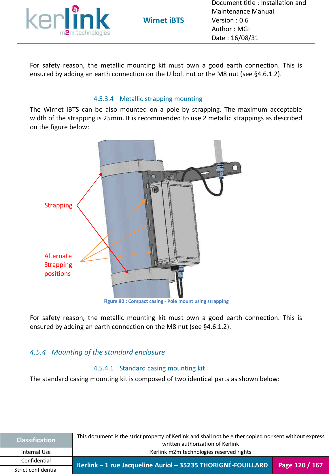  Wirnet iBTS Document title : Installation and Maintenance Manual Version : 0.6 Author : MGI Date : 16/08/31  Classification This document is the strict property of Kerlink and shall not be either copied nor sent without express written authorization of Kerlink Internal Use  Kerlink m2m technologies reserved rights Confidential Kerlink – 1 rue Jacqueline Auriol – 35235 THORIGNÉ-FOUILLARD Page 120 / 167 Strict confidential   For  safety  reason,  the  metallic  mounting  kit  must  own  a  good  earth  connection.  This  is ensured by adding an earth connection on the U bolt nut or the M8 nut (see §4.6.1.2).  4.5.3.4 Metallic strapping mounting  The  Wirnet  iBTS  can  be  also  mounted  on  a  pole  by  strapping.  The  maximum  acceptable width of the strapping is 25mm. It is recommended to use 2 metallic strappings as described on the figure below:   Figure 80 : Compact casing - Pole mount using strapping  For  safety  reason,  the  metallic  mounting  kit  must  own  a  good  earth  connection.  This  is ensured by adding an earth connection on the M8 nut (see §4.6.1.2).  4.5.4 Mounting of the standard enclosure 4.5.4.1 Standard casing mounting kit The standard casing mounting kit is composed of two identical parts as shown below: Strapping Alternate Strapping positions 