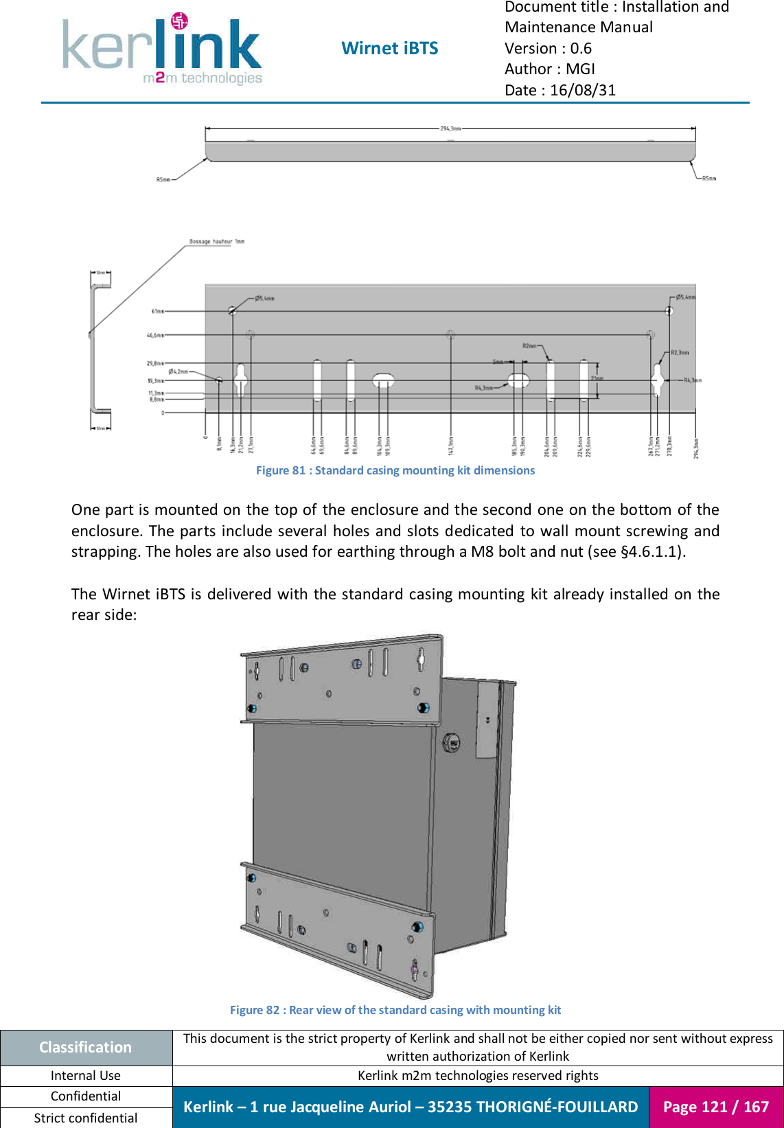  Wirnet iBTS Document title : Installation and Maintenance Manual Version : 0.6 Author : MGI Date : 16/08/31  Classification This document is the strict property of Kerlink and shall not be either copied nor sent without express written authorization of Kerlink Internal Use  Kerlink m2m technologies reserved rights Confidential Kerlink – 1 rue Jacqueline Auriol – 35235 THORIGNÉ-FOUILLARD Page 121 / 167 Strict confidential   Figure 81 : Standard casing mounting kit dimensions  One part is mounted on the top of the enclosure and the second one on the bottom of the enclosure. The parts include several holes and slots dedicated  to wall mount screwing and strapping. The holes are also used for earthing through a M8 bolt and nut (see §4.6.1.1).  The Wirnet iBTS is  delivered with the standard casing mounting kit already installed on the rear side:  Figure 82 : Rear view of the standard casing with mounting kit 