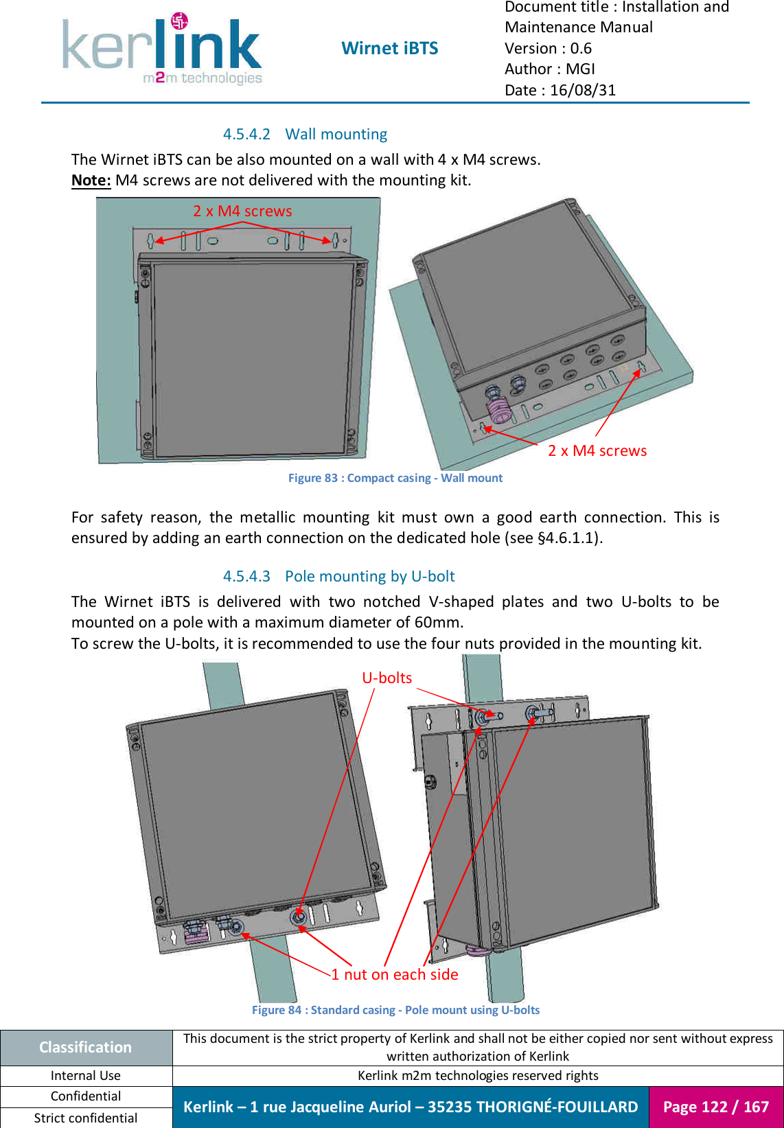  Wirnet iBTS Document title : Installation and Maintenance Manual Version : 0.6 Author : MGI Date : 16/08/31  Classification This document is the strict property of Kerlink and shall not be either copied nor sent without express written authorization of Kerlink Internal Use  Kerlink m2m technologies reserved rights Confidential Kerlink – 1 rue Jacqueline Auriol – 35235 THORIGNÉ-FOUILLARD Page 122 / 167 Strict confidential  4.5.4.2 Wall mounting The Wirnet iBTS can be also mounted on a wall with 4 x M4 screws. Note: M4 screws are not delivered with the mounting kit.    Figure 83 : Compact casing - Wall mount  For  safety  reason,  the  metallic  mounting  kit  must  own  a  good  earth  connection.  This  is ensured by adding an earth connection on the dedicated hole (see §4.6.1.1). 4.5.4.3 Pole mounting by U-bolt The  Wirnet  iBTS  is  delivered  with  two  notched  V-shaped  plates  and  two  U-bolts  to  be mounted on a pole with a maximum diameter of 60mm. To screw the U-bolts, it is recommended to use the four nuts provided in the mounting kit.  Figure 84 : Standard casing - Pole mount using U-bolts U-bolts 1 nut on each side  2 x M4 screws 2 x M4 screws 