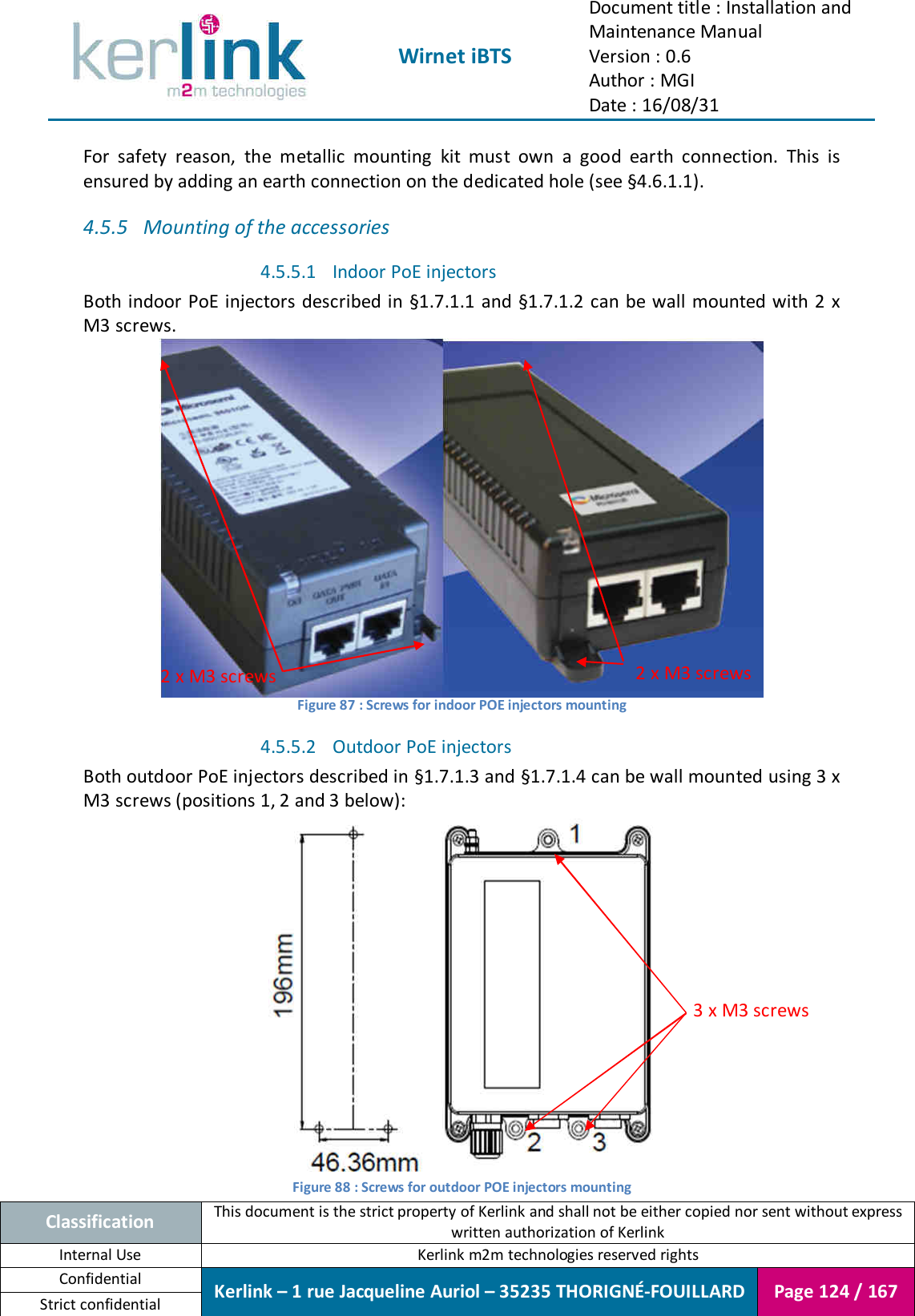  Wirnet iBTS Document title : Installation and Maintenance Manual Version : 0.6 Author : MGI Date : 16/08/31  Classification This document is the strict property of Kerlink and shall not be either copied nor sent without express written authorization of Kerlink Internal Use  Kerlink m2m technologies reserved rights Confidential Kerlink – 1 rue Jacqueline Auriol – 35235 THORIGNÉ-FOUILLARD Page 124 / 167 Strict confidential  For  safety  reason,  the  metallic  mounting  kit  must  own  a  good  earth  connection.  This  is ensured by adding an earth connection on the dedicated hole (see §4.6.1.1). 4.5.5 Mounting of the accessories 4.5.5.1 Indoor PoE injectors Both indoor PoE injectors described in §1.7.1.1 and §1.7.1.2  can be wall mounted with 2 x M3 screws.  Figure 87 : Screws for indoor POE injectors mounting 4.5.5.2 Outdoor PoE injectors Both outdoor PoE injectors described in §1.7.1.3 and §1.7.1.4 can be wall mounted using 3 x M3 screws (positions 1, 2 and 3 below):  Figure 88 : Screws for outdoor POE injectors mounting 2 x M3 screws 2 x M3 screws 3 x M3 screws 