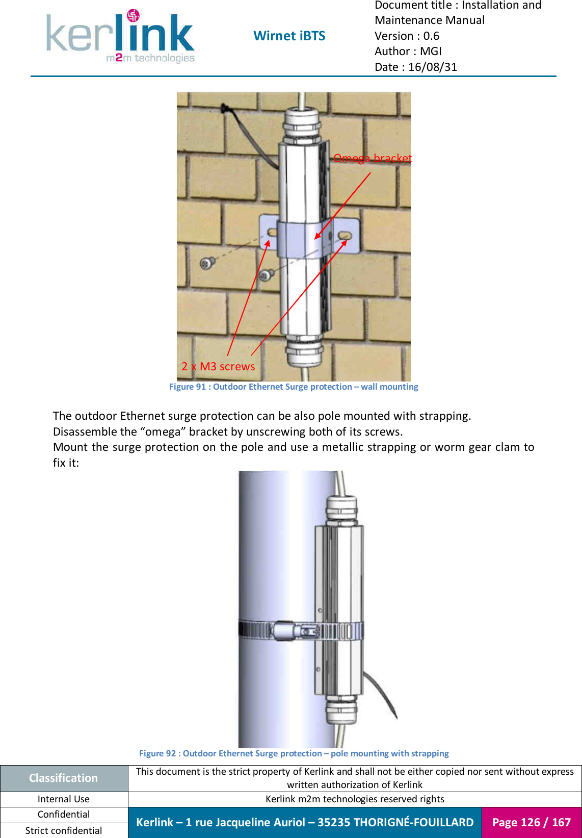  Wirnet iBTS Document title : Installation and Maintenance Manual Version : 0.6 Author : MGI Date : 16/08/31  Classification This document is the strict property of Kerlink and shall not be either copied nor sent without express written authorization of Kerlink Internal Use  Kerlink m2m technologies reserved rights Confidential Kerlink – 1 rue Jacqueline Auriol – 35235 THORIGNÉ-FOUILLARD Page 126 / 167 Strict confidential   Figure 91 : Outdoor Ethernet Surge protection – wall mounting  The outdoor Ethernet surge protection can be also pole mounted with strapping. Disassemble the “omega” bracket by unscrewing both of its screws. Mount the surge protection on the pole and use a metallic strapping or worm gear clam to fix it:  Figure 92 : Outdoor Ethernet Surge protection – pole mounting with strapping 2 x M3 screws Omega bracket 