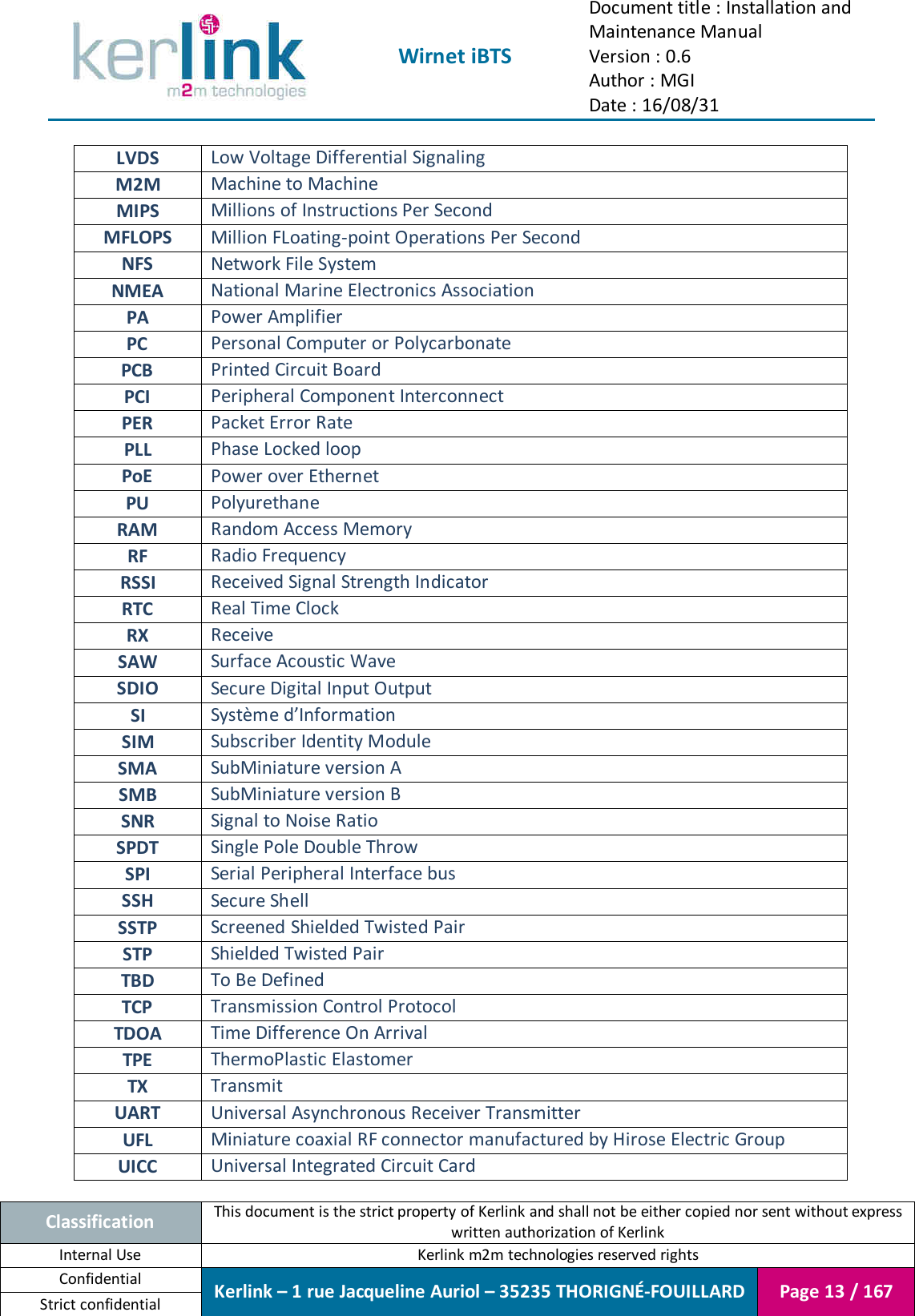  Wirnet iBTS Document title : Installation and Maintenance Manual Version : 0.6 Author : MGI Date : 16/08/31  Classification This document is the strict property of Kerlink and shall not be either copied nor sent without express written authorization of Kerlink Internal Use  Kerlink m2m technologies reserved rights Confidential Kerlink – 1 rue Jacqueline Auriol – 35235 THORIGNÉ-FOUILLARD Page 13 / 167 Strict confidential  LVDS Low Voltage Differential Signaling M2M Machine to Machine MIPS Millions of Instructions Per Second MFLOPS Million FLoating-point Operations Per Second NFS Network File System NMEA National Marine Electronics Association PA Power Amplifier PC Personal Computer or Polycarbonate PCB Printed Circuit Board PCI Peripheral Component Interconnect PER Packet Error Rate PLL Phase Locked loop PoE Power over Ethernet PU Polyurethane RAM Random Access Memory RF Radio Frequency RSSI Received Signal Strength Indicator RTC Real Time Clock RX Receive SAW Surface Acoustic Wave SDIO Secure Digital Input Output SI Système d’Information SIM Subscriber Identity Module SMA SubMiniature version A SMB SubMiniature version B SNR Signal to Noise Ratio SPDT Single Pole Double Throw SPI Serial Peripheral Interface bus SSH Secure Shell SSTP Screened Shielded Twisted Pair STP Shielded Twisted Pair TBD To Be Defined TCP Transmission Control Protocol TDOA Time Difference On Arrival TPE ThermoPlastic Elastomer TX Transmit UART Universal Asynchronous Receiver Transmitter UFL Miniature coaxial RF connector manufactured by Hirose Electric Group UICC Universal Integrated Circuit Card 