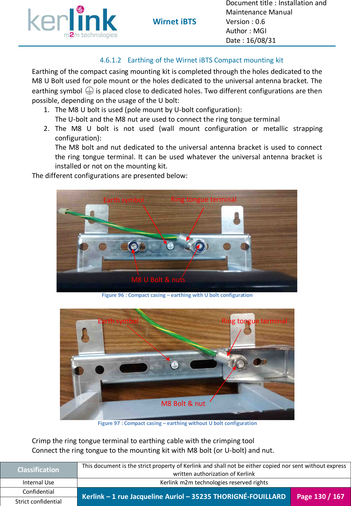  Wirnet iBTS Document title : Installation and Maintenance Manual Version : 0.6 Author : MGI Date : 16/08/31  Classification This document is the strict property of Kerlink and shall not be either copied nor sent without express written authorization of Kerlink Internal Use  Kerlink m2m technologies reserved rights Confidential Kerlink – 1 rue Jacqueline Auriol – 35235 THORIGNÉ-FOUILLARD Page 130 / 167 Strict confidential  4.6.1.2 Earthing of the Wirnet iBTS Compact mounting kit Earthing of the compact casing mounting kit is completed through the holes dedicated to the M8 U Bolt used for pole mount or the holes dedicated to the universal antenna bracket. The earthing symbol   is placed close to dedicated holes. Two different configurations are then possible, depending on the usage of the U bolt: 1. The M8 U bolt is used (pole mount by U-bolt configuration): The U-bolt and the M8 nut are used to connect the ring tongue terminal 2. The  M8  U  bolt  is  not  used  (wall  mount  configuration  or  metallic  strapping configuration): The M8 bolt and nut dedicated to the universal  antenna bracket is used to connect the ring  tongue terminal.  It can be used  whatever  the universal antenna bracket is installed or not on the mounting kit. The different configurations are presented below:   Figure 96 : Compact casing – earthing with U bolt configuration   Figure 97 : Compact casing – earthing without U bolt configuration  Crimp the ring tongue terminal to earthing cable with the crimping tool Connect the ring tongue to the mounting kit with M8 bolt (or U-bolt) and nut. M8 U Bolt &amp; nuts Earth symbol Ring tongue terminal Earth symbol  Ring tongue terminal M8 Bolt &amp; nut 