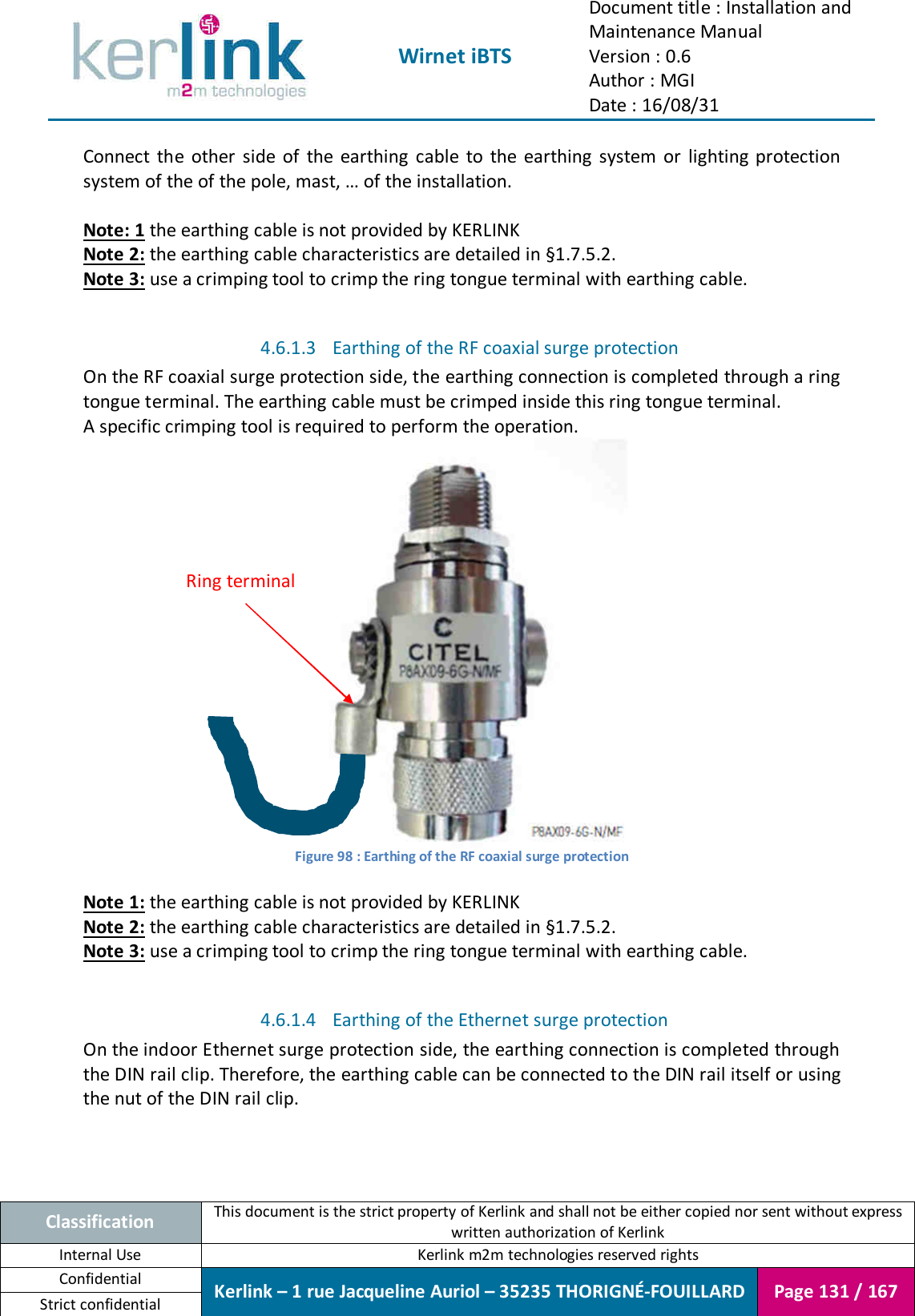  Wirnet iBTS Document title : Installation and Maintenance Manual Version : 0.6 Author : MGI Date : 16/08/31  Classification This document is the strict property of Kerlink and shall not be either copied nor sent without express written authorization of Kerlink Internal Use  Kerlink m2m technologies reserved rights Confidential Kerlink – 1 rue Jacqueline Auriol – 35235 THORIGNÉ-FOUILLARD Page 131 / 167 Strict confidential  Connect  the  other  side  of  the  earthing  cable  to  the  earthing  system  or  lighting  protection system of the of the pole, mast, … of the installation.  Note: 1 the earthing cable is not provided by KERLINK Note 2: the earthing cable characteristics are detailed in §1.7.5.2. Note 3: use a crimping tool to crimp the ring tongue terminal with earthing cable.  4.6.1.3 Earthing of the RF coaxial surge protection On the RF coaxial surge protection side, the earthing connection is completed through a ring tongue terminal. The earthing cable must be crimped inside this ring tongue terminal. A specific crimping tool is required to perform the operation.  Figure 98 : Earthing of the RF coaxial surge protection  Note 1: the earthing cable is not provided by KERLINK Note 2: the earthing cable characteristics are detailed in §1.7.5.2. Note 3: use a crimping tool to crimp the ring tongue terminal with earthing cable.  4.6.1.4 Earthing of the Ethernet surge protection On the indoor Ethernet surge protection side, the earthing connection is completed through the DIN rail clip. Therefore, the earthing cable can be connected to the DIN rail itself or using the nut of the DIN rail clip. Ring terminal 