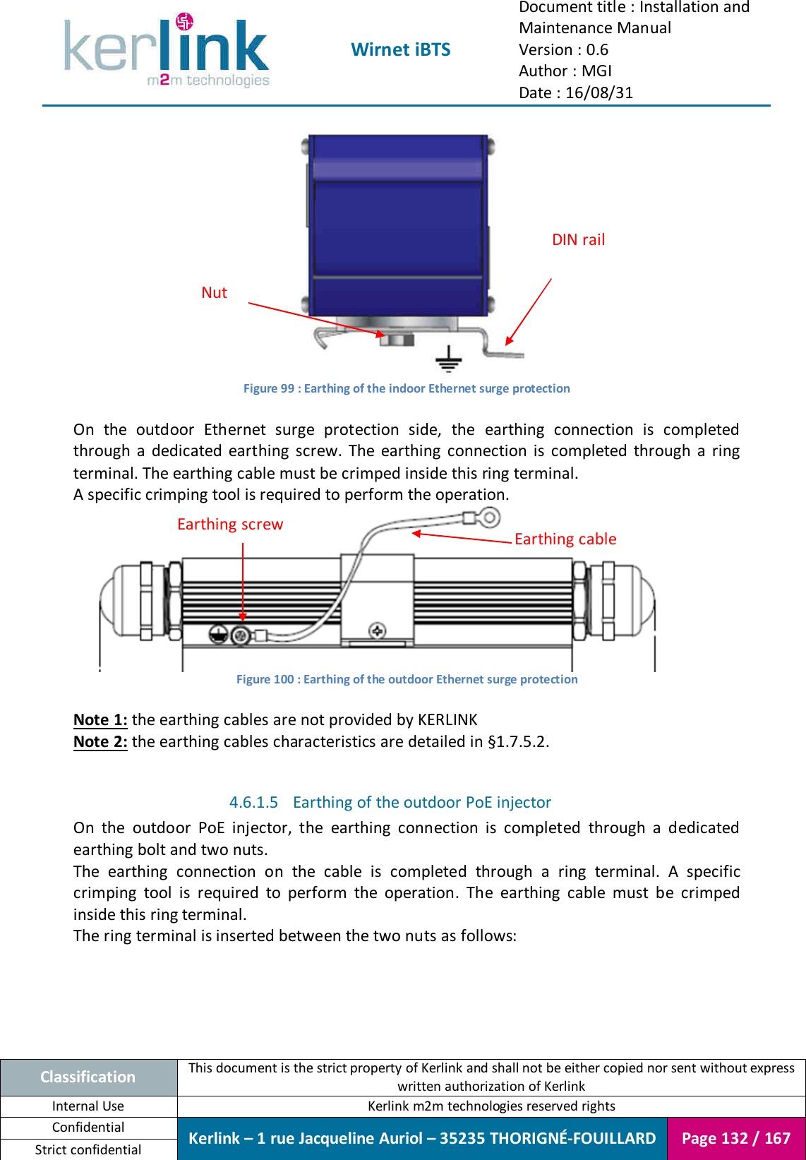  Wirnet iBTS Document title : Installation and Maintenance Manual Version : 0.6 Author : MGI Date : 16/08/31  Classification This document is the strict property of Kerlink and shall not be either copied nor sent without express written authorization of Kerlink Internal Use  Kerlink m2m technologies reserved rights Confidential Kerlink – 1 rue Jacqueline Auriol – 35235 THORIGNÉ-FOUILLARD Page 132 / 167 Strict confidential   Figure 99 : Earthing of the indoor Ethernet surge protection  On  the  outdoor  Ethernet  surge  protection  side,  the  earthing  connection  is  completed through  a  dedicated  earthing  screw.  The  earthing  connection  is  completed  through  a  ring terminal. The earthing cable must be crimped inside this ring terminal. A specific crimping tool is required to perform the operation.  Figure 100 : Earthing of the outdoor Ethernet surge protection  Note 1: the earthing cables are not provided by KERLINK Note 2: the earthing cables characteristics are detailed in §1.7.5.2.  4.6.1.5 Earthing of the outdoor PoE injector On  the  outdoor  PoE  injector,  the  earthing  connection  is  completed  through  a  dedicated earthing bolt and two nuts. The  earthing  connection  on  the  cable  is  completed  through  a  ring  terminal.  A  specific crimping  tool  is  required  to  perform  the  operation.  The  earthing  cable  must  be  crimped inside this ring terminal. The ring terminal is inserted between the two nuts as follows: DIN rail Nut Earthing screw Earthing cable 