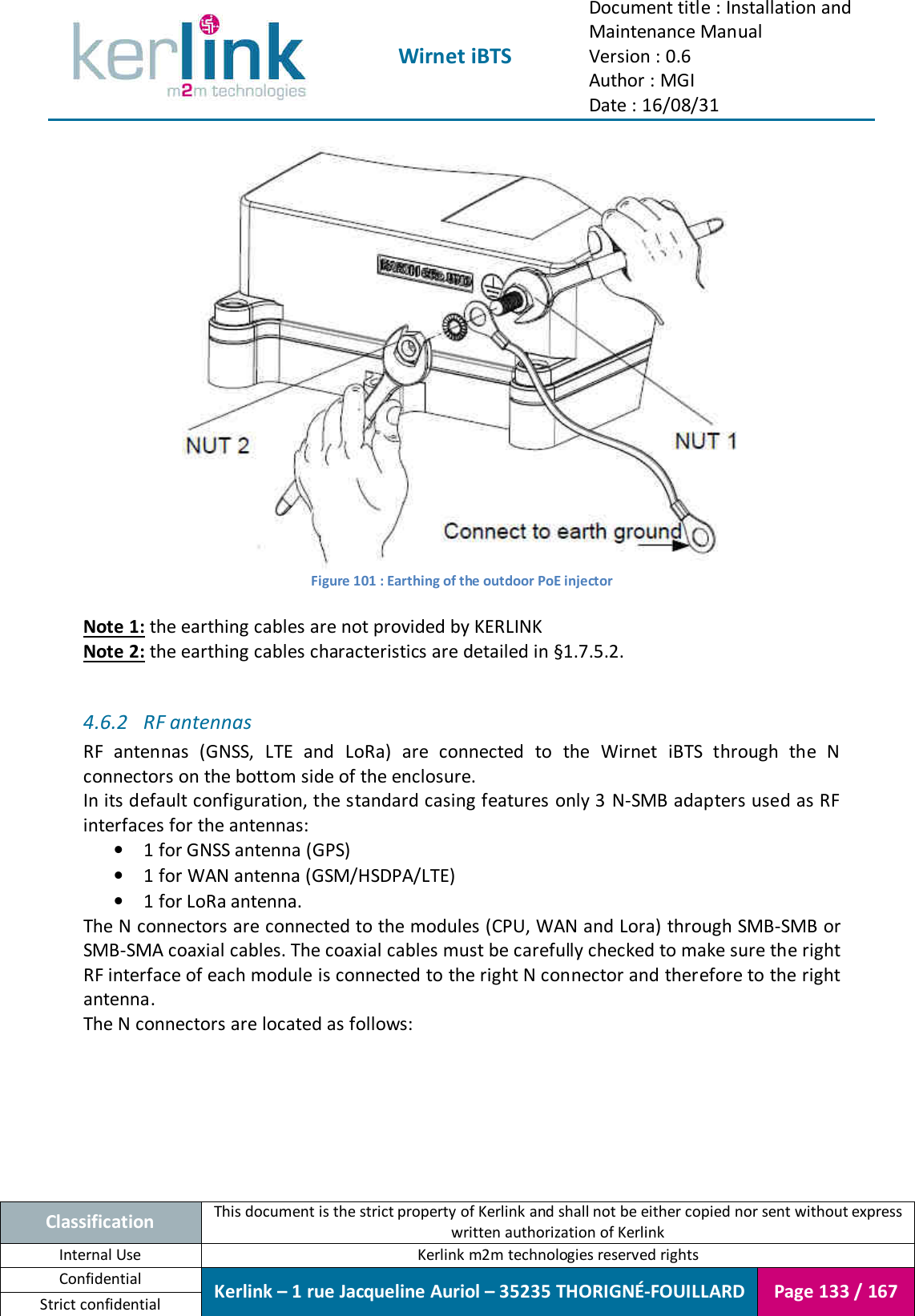  Wirnet iBTS Document title : Installation and Maintenance Manual Version : 0.6 Author : MGI Date : 16/08/31  Classification This document is the strict property of Kerlink and shall not be either copied nor sent without express written authorization of Kerlink Internal Use  Kerlink m2m technologies reserved rights Confidential Kerlink – 1 rue Jacqueline Auriol – 35235 THORIGNÉ-FOUILLARD Page 133 / 167 Strict confidential   Figure 101 : Earthing of the outdoor PoE injector  Note 1: the earthing cables are not provided by KERLINK Note 2: the earthing cables characteristics are detailed in §1.7.5.2.  4.6.2 RF antennas RF  antennas  (GNSS,  LTE  and  LoRa)  are  connected  to  the  Wirnet  iBTS  through  the  N connectors on the bottom side of the enclosure. In its default configuration, the standard casing features only 3 N-SMB adapters used as RF interfaces for the antennas: • 1 for GNSS antenna (GPS) • 1 for WAN antenna (GSM/HSDPA/LTE) • 1 for LoRa antenna. The N connectors are connected to the modules (CPU, WAN and Lora) through SMB-SMB or SMB-SMA coaxial cables. The coaxial cables must be carefully checked to make sure the right RF interface of each module is connected to the right N connector and therefore to the right antenna. The N connectors are located as follows: 