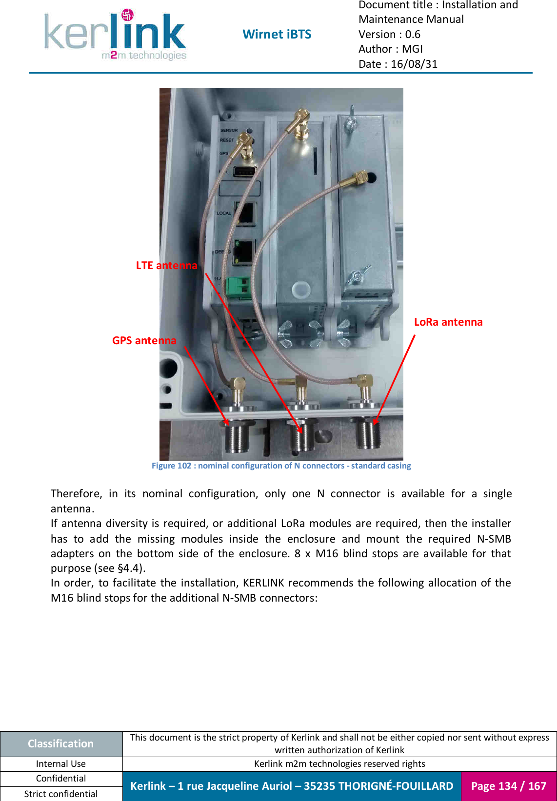  Wirnet iBTS Document title : Installation and Maintenance Manual Version : 0.6 Author : MGI Date : 16/08/31  Classification This document is the strict property of Kerlink and shall not be either copied nor sent without express written authorization of Kerlink Internal Use  Kerlink m2m technologies reserved rights Confidential Kerlink – 1 rue Jacqueline Auriol – 35235 THORIGNÉ-FOUILLARD Page 134 / 167 Strict confidential   Figure 102 : nominal configuration of N connectors - standard casing  Therefore,  in  its  nominal  configuration,  only  one  N  connector  is  available  for  a  single antenna. If antenna diversity is required, or additional LoRa  modules are required, then the installer has  to  add  the  missing  modules  inside  the  enclosure  and  mount  the  required  N-SMB adapters  on  the  bottom  side  of  the  enclosure.  8  x  M16  blind  stops  are  available  for  that purpose (see §4.4). In order,  to facilitate  the installation, KERLINK recommends  the following allocation of the M16 blind stops for the additional N-SMB connectors:  GPS antenna LoRa antenna LTE antenna 