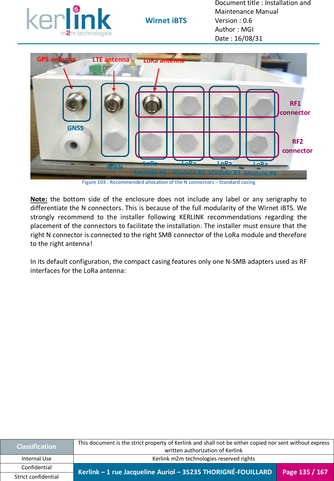  Wirnet iBTS Document title : Installation and Maintenance Manual Version : 0.6 Author : MGI Date : 16/08/31  Classification This document is the strict property of Kerlink and shall not be either copied nor sent without express written authorization of Kerlink Internal Use  Kerlink m2m technologies reserved rights Confidential Kerlink – 1 rue Jacqueline Auriol – 35235 THORIGNÉ-FOUILLARD Page 135 / 167 Strict confidential   Figure 103 : Recommended allocation of the N connectors – Standard casing  Note:  the  bottom  side  of  the  enclosure  does  not  include  any  label  or  any  serigraphy  to differentiate the N connectors. This is because of the full modularity of the Wirnet iBTS. We strongly  recommend  to  the  installer  following  KERLINK  recommendations  regarding  the placement of the connectors to facilitate the installation. The installer must ensure that the right N connector is connected to the right SMB connector of the LoRa module and therefore to the right antenna!  In its default configuration, the compact casing features only one N-SMB adapters used as RF interfaces for the LoRa antenna:  GPS antenna LTE antenna  LoRa antenna WAN LoRa Module #1 LoRa Module #2 LoRa Module #3 LoRa Module #4 RF1 connector RF2 connector GNSS 