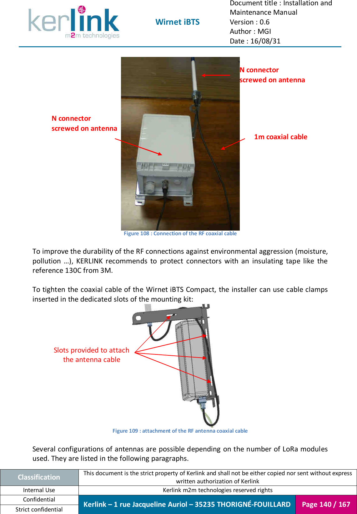  Wirnet iBTS Document title : Installation and Maintenance Manual Version : 0.6 Author : MGI Date : 16/08/31  Classification This document is the strict property of Kerlink and shall not be either copied nor sent without express written authorization of Kerlink Internal Use  Kerlink m2m technologies reserved rights Confidential Kerlink – 1 rue Jacqueline Auriol – 35235 THORIGNÉ-FOUILLARD Page 140 / 167 Strict confidential   Figure 108 : Connection of the RF coaxial cable  To improve the durability of the RF connections against environmental aggression (moisture, pollution  …),  KERLINK  recommends  to  protect  connectors  with  an  insulating  tape  like  the reference 130C from 3M.  To tighten the coaxial cable of the Wirnet iBTS Compact, the installer can use cable clamps inserted in the dedicated slots of the mounting kit:  Figure 109 : attachment of the RF antenna coaxial cable  Several configurations of antennas are possible depending on the number of LoRa modules used. They are listed in the following paragraphs. Slots provided to attach the antenna cable 1m coaxial cable N connector screwed on antenna N connector screwed on antenna 