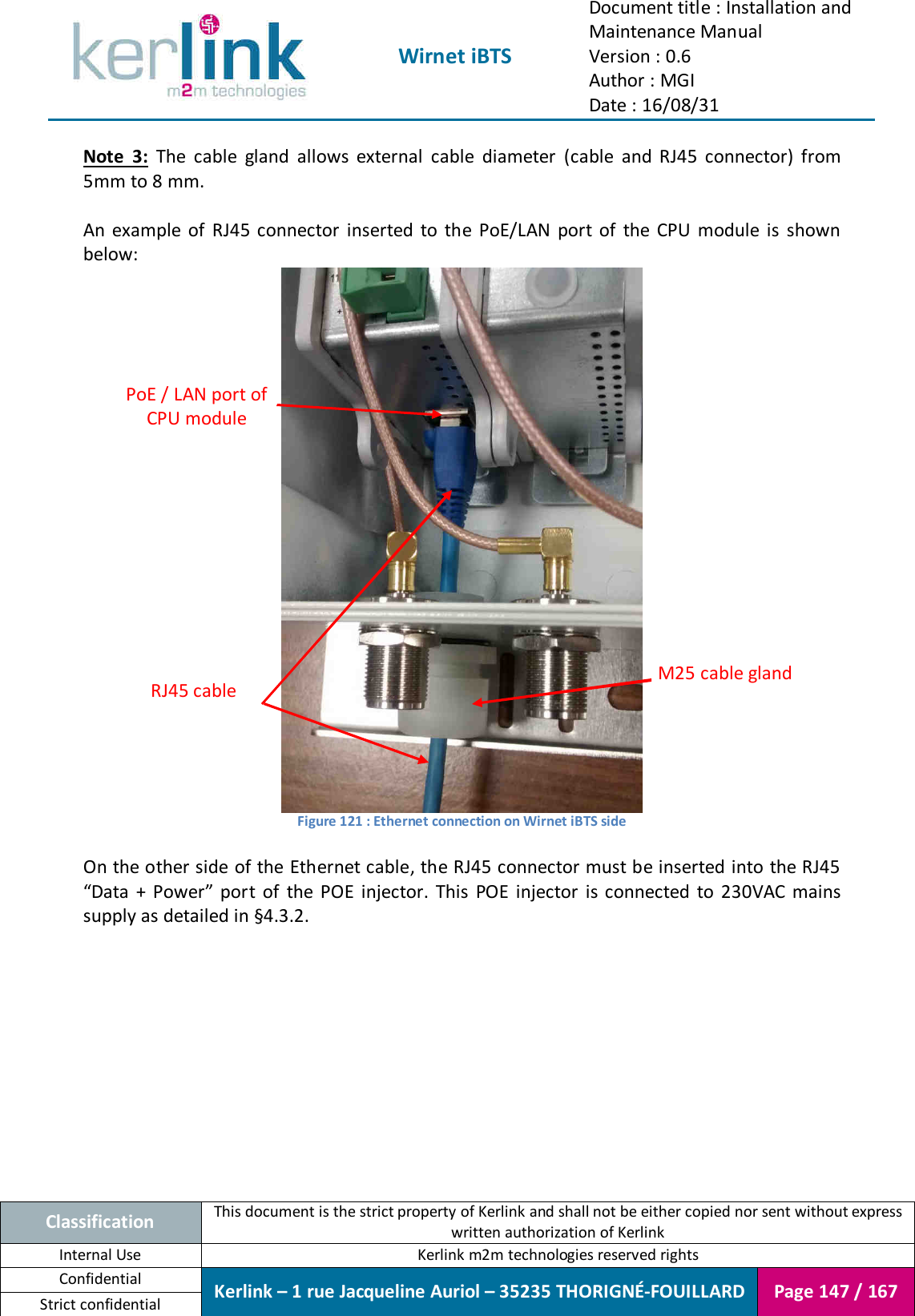  Wirnet iBTS Document title : Installation and Maintenance Manual Version : 0.6 Author : MGI Date : 16/08/31  Classification This document is the strict property of Kerlink and shall not be either copied nor sent without express written authorization of Kerlink Internal Use  Kerlink m2m technologies reserved rights Confidential Kerlink – 1 rue Jacqueline Auriol – 35235 THORIGNÉ-FOUILLARD Page 147 / 167 Strict confidential  Note  3:  The  cable  gland  allows  external  cable  diameter  (cable  and  RJ45  connector)  from 5mm to 8 mm.  An  example  of  RJ45 connector  inserted  to  the  PoE/LAN  port  of  the  CPU  module  is  shown below:  Figure 121 : Ethernet connection on Wirnet iBTS side  On the other side of the Ethernet cable, the RJ45 connector must be inserted into the RJ45 “Data  +  Power”  port  of  the  POE  injector.  This  POE  injector  is  connected  to  230VAC  mains supply as detailed in §4.3.2. RJ45 cable PoE / LAN port of CPU module M25 cable gland 