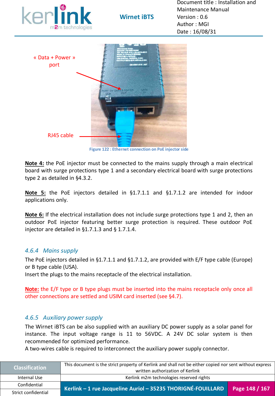  Wirnet iBTS Document title : Installation and Maintenance Manual Version : 0.6 Author : MGI Date : 16/08/31  Classification This document is the strict property of Kerlink and shall not be either copied nor sent without express written authorization of Kerlink Internal Use  Kerlink m2m technologies reserved rights Confidential Kerlink – 1 rue Jacqueline Auriol – 35235 THORIGNÉ-FOUILLARD Page 148 / 167 Strict confidential   Figure 122 : Ethernet connection on PoE injector side  Note 4:  the  PoE injector must be connected to  the mains supply  through a main electrical board with surge protections type 1 and a secondary electrical board with surge protections type 2 as detailed in §4.3.2.  Note  5:  the  PoE  injectors  detailed  in  §1.7.1.1  and  §1.7.1.2  are  intended  for  indoor applications only.  Note 6: If the electrical installation does not include surge protections type 1 and 2, then an outdoor  PoE  injector  featuring  better  surge  protection  is  required.  These  outdoor  PoE injector are detailed in §1.7.1.3 and § 1.7.1.4.  4.6.4 Mains supply The PoE injectors detailed in §1.7.1.1 and §1.7.1.2, are provided with E/F type cable (Europe) or B type cable (USA). Insert the plugs to the mains receptacle of the electrical installation.  Note: the E/F type or B type plugs must be inserted into the mains receptacle only once all other connections are settled and USIM card inserted (see §4.7).  4.6.5 Auxiliary power supply The Wirnet iBTS can be also supplied with an auxiliary DC power supply as a solar panel for instance.  The  input  voltage  range  is  11  to  56VDC.  A  24V  DC  solar  system  is  then recommended for optimized performance. A two-wires cable is required to interconnect the auxiliary power supply connector. « Data + Power » port RJ45 cable 