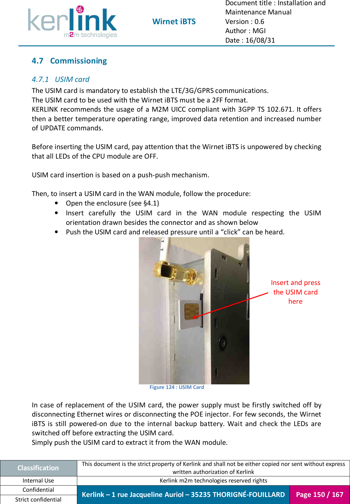  Wirnet iBTS Document title : Installation and Maintenance Manual Version : 0.6 Author : MGI Date : 16/08/31  Classification This document is the strict property of Kerlink and shall not be either copied nor sent without express written authorization of Kerlink Internal Use  Kerlink m2m technologies reserved rights Confidential Kerlink – 1 rue Jacqueline Auriol – 35235 THORIGNÉ-FOUILLARD Page 150 / 167 Strict confidential  4.7 Commissioning 4.7.1 USIM card The USIM card is mandatory to establish the LTE/3G/GPRS communications. The USIM card to be used with the Wirnet iBTS must be a 2FF format. KERLINK recommends  the  usage of a M2M UICC compliant with 3GPP TS 102.671. It offers then a better temperature operating range, improved data retention and increased number of UPDATE commands.  Before inserting the USIM card, pay attention that the Wirnet iBTS is unpowered by checking that all LEDs of the CPU module are OFF.  USIM card insertion is based on a push-push mechanism.  Then, to insert a USIM card in the WAN module, follow the procedure: • Open the enclosure (see §4.1) • Insert  carefully  the  USIM  card  in  the  WAN  module  respecting  the  USIM orientation drawn besides the connector and as shown below • Push the USIM card and released pressure until a “click” can be heard.  Figure 124 : USIM Card  In case of replacement of the USIM card, the power supply must be firstly switched off by disconnecting Ethernet wires or disconnecting the POE injector. For few seconds, the Wirnet iBTS  is  still  powered-on  due  to  the  internal  backup  battery.  Wait  and  check  the  LEDs  are switched off before extracting the USIM card. Simply push the USIM card to extract it from the WAN module.  Insert and press the USIM card here 