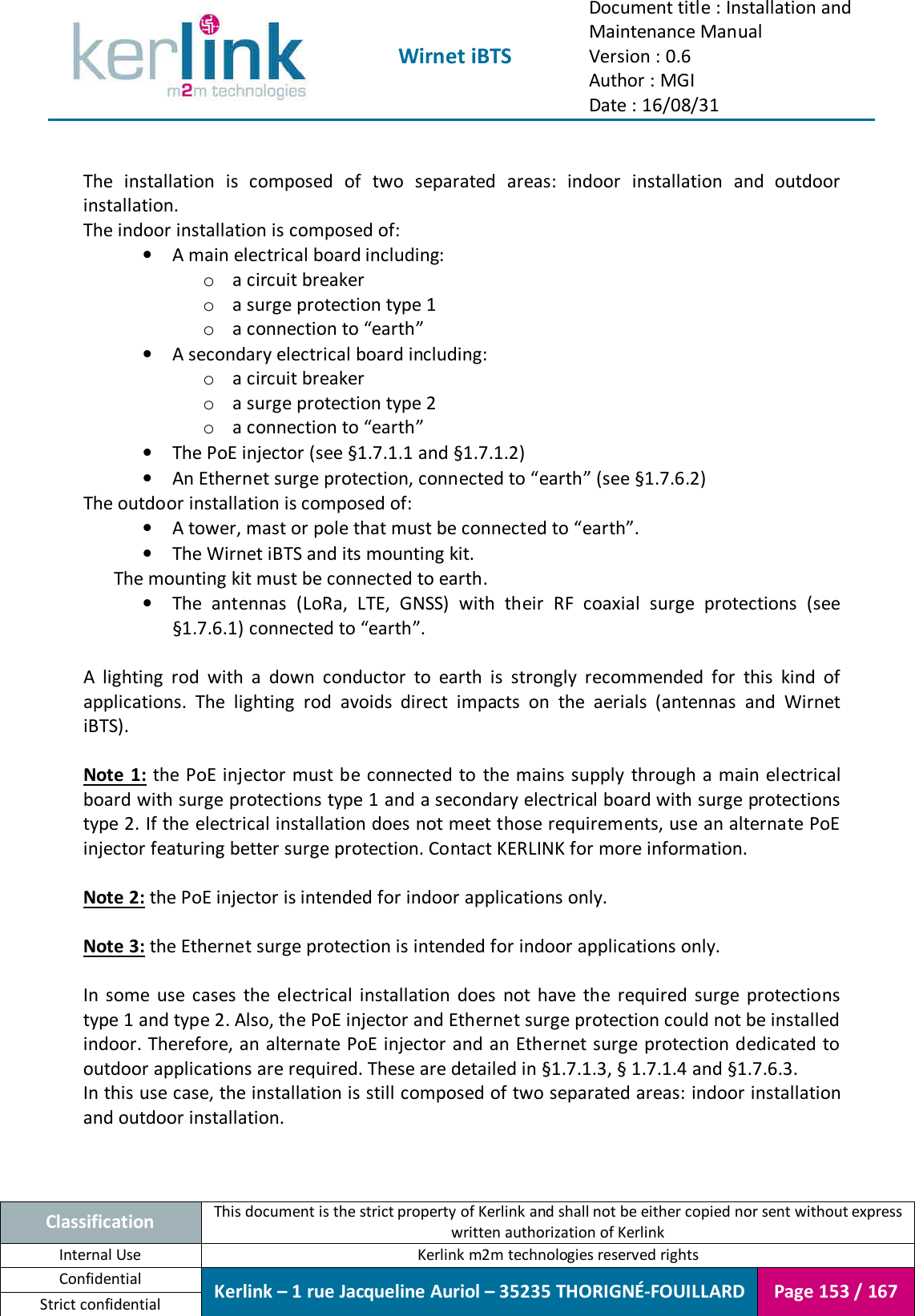  Wirnet iBTS Document title : Installation and Maintenance Manual Version : 0.6 Author : MGI Date : 16/08/31  Classification This document is the strict property of Kerlink and shall not be either copied nor sent without express written authorization of Kerlink Internal Use  Kerlink m2m technologies reserved rights Confidential Kerlink – 1 rue Jacqueline Auriol – 35235 THORIGNÉ-FOUILLARD Page 153 / 167 Strict confidential   The  installation  is  composed  of  two  separated  areas:  indoor  installation  and  outdoor installation. The indoor installation is composed of: • A main electrical board including: o a circuit breaker o a surge protection type 1 o a connection to “earth” • A secondary electrical board including: o a circuit breaker o a surge protection type 2 o a connection to “earth” • The PoE injector (see §1.7.1.1 and §1.7.1.2) • An Ethernet surge protection, connected to “earth” (see §1.7.6.2) The outdoor installation is composed of: • A tower, mast or pole that must be connected to “earth”. • The Wirnet iBTS and its mounting kit. The mounting kit must be connected to earth. • The  antennas  (LoRa,  LTE,  GNSS)  with  their  RF  coaxial  surge  protections  (see §1.7.6.1) connected to “earth”.  A  lighting  rod  with  a  down  conductor  to  earth  is  strongly  recommended  for  this  kind  of applications.  The  lighting  rod  avoids  direct  impacts  on  the  aerials  (antennas  and  Wirnet iBTS).  Note 1:  the  PoE injector must be connected to  the mains supply  through a main electrical board with surge protections type 1 and a secondary electrical board with surge protections type 2. If the electrical installation does not meet those requirements, use an alternate PoE injector featuring better surge protection. Contact KERLINK for more information.  Note 2: the PoE injector is intended for indoor applications only.  Note 3: the Ethernet surge protection is intended for indoor applications only.  In  some  use  cases  the  electrical  installation  does  not  have  the  required  surge  protections type 1 and type 2. Also, the PoE injector and Ethernet surge protection could not be installed indoor. Therefore, an alternate PoE injector and an Ethernet surge protection dedicated to outdoor applications are required. These are detailed in §1.7.1.3, § 1.7.1.4 and §1.7.6.3. In this use case, the installation is still composed of two separated areas: indoor installation and outdoor installation.   