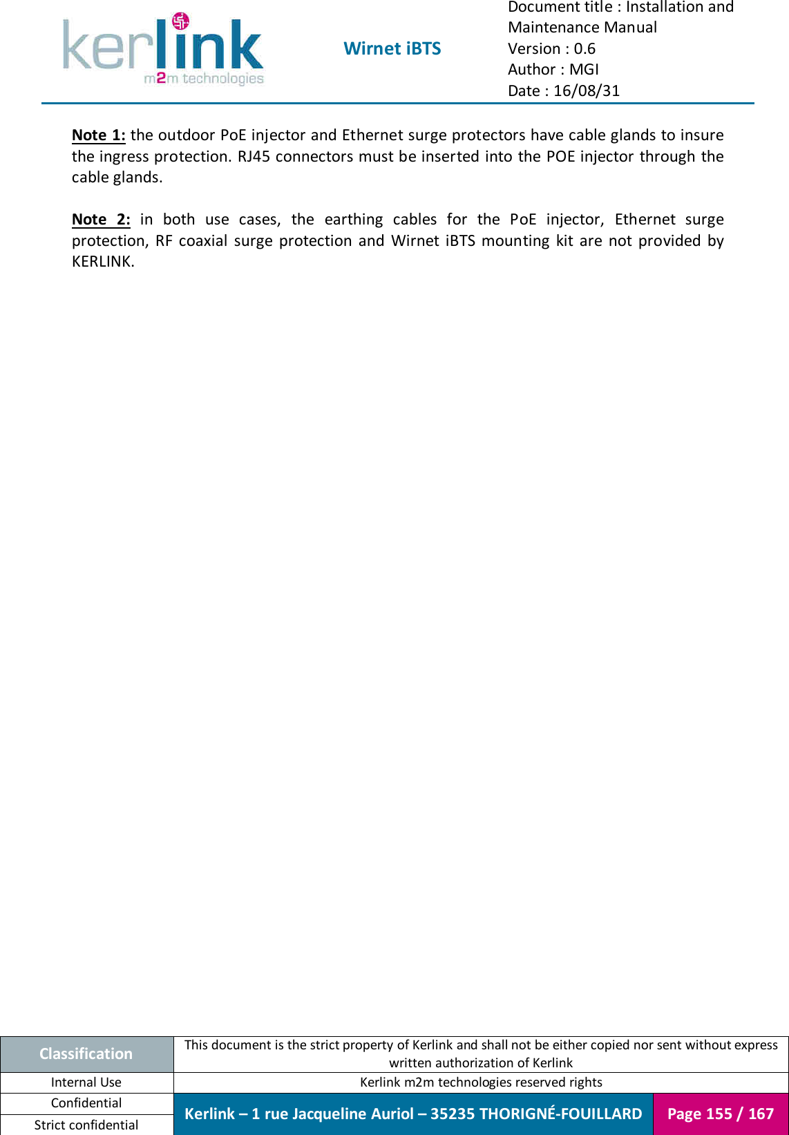  Wirnet iBTS Document title : Installation and Maintenance Manual Version : 0.6 Author : MGI Date : 16/08/31  Classification This document is the strict property of Kerlink and shall not be either copied nor sent without express written authorization of Kerlink Internal Use  Kerlink m2m technologies reserved rights Confidential Kerlink – 1 rue Jacqueline Auriol – 35235 THORIGNÉ-FOUILLARD Page 155 / 167 Strict confidential  Note 1: the outdoor PoE injector and Ethernet surge protectors have cable glands to insure the ingress protection. RJ45 connectors must be inserted into the POE injector through the cable glands.  Note  2:  in  both  use  cases,  the  earthing  cables  for  the  PoE  injector,  Ethernet  surge protection,  RF  coaxial  surge  protection  and  Wirnet  iBTS  mounting  kit  are  not  provided  by KERLINK.    