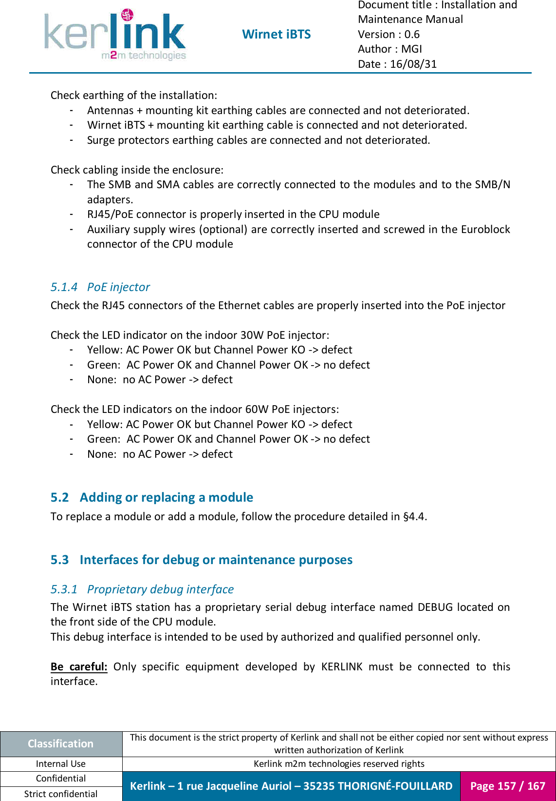  Wirnet iBTS Document title : Installation and Maintenance Manual Version : 0.6 Author : MGI Date : 16/08/31  Classification This document is the strict property of Kerlink and shall not be either copied nor sent without express written authorization of Kerlink Internal Use  Kerlink m2m technologies reserved rights Confidential Kerlink – 1 rue Jacqueline Auriol – 35235 THORIGNÉ-FOUILLARD Page 157 / 167 Strict confidential  Check earthing of the installation: - Antennas + mounting kit earthing cables are connected and not deteriorated. - Wirnet iBTS + mounting kit earthing cable is connected and not deteriorated. - Surge protectors earthing cables are connected and not deteriorated.  Check cabling inside the enclosure: - The SMB and SMA cables are correctly connected to the modules and to the SMB/N adapters. - RJ45/PoE connector is properly inserted in the CPU module - Auxiliary supply wires (optional) are correctly inserted and screwed in the Euroblock connector of the CPU module  5.1.4 PoE injector Check the RJ45 connectors of the Ethernet cables are properly inserted into the PoE injector  Check the LED indicator on the indoor 30W PoE injector: - Yellow: AC Power OK but Channel Power KO -&gt; defect - Green:  AC Power OK and Channel Power OK -&gt; no defect - None:  no AC Power -&gt; defect  Check the LED indicators on the indoor 60W PoE injectors: - Yellow: AC Power OK but Channel Power KO -&gt; defect - Green:  AC Power OK and Channel Power OK -&gt; no defect - None:  no AC Power -&gt; defect  5.2 Adding or replacing a module To replace a module or add a module, follow the procedure detailed in §4.4.  5.3 Interfaces for debug or maintenance purposes 5.3.1 Proprietary debug interface The Wirnet iBTS station has a proprietary serial debug interface named  DEBUG located on the front side of the CPU module. This debug interface is intended to be used by authorized and qualified personnel only.  Be  careful:  Only  specific  equipment  developed  by  KERLINK  must  be  connected  to  this interface.  