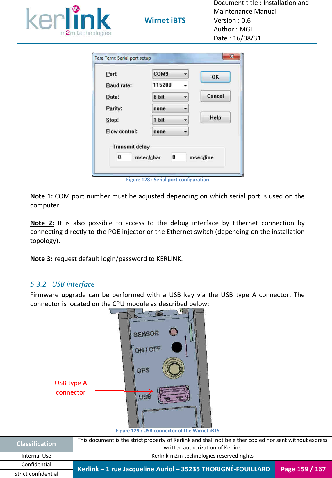  Wirnet iBTS Document title : Installation and Maintenance Manual Version : 0.6 Author : MGI Date : 16/08/31  Classification This document is the strict property of Kerlink and shall not be either copied nor sent without express written authorization of Kerlink Internal Use  Kerlink m2m technologies reserved rights Confidential Kerlink – 1 rue Jacqueline Auriol – 35235 THORIGNÉ-FOUILLARD Page 159 / 167 Strict confidential   Figure 128 : Serial port configuration  Note 1: COM port number must be adjusted depending on which serial port is used on the computer.  Note  2:  It  is  also  possible  to  access  to  the  debug  interface  by  Ethernet  connection  by connecting directly to the POE injector or the Ethernet switch (depending on the installation topology).  Note 3: request default login/password to KERLINK.  5.3.2 USB interface Firmware  upgrade  can  be  performed  with  a  USB  key  via  the  USB  type  A  connector.  The connector is located on the CPU module as described below:  Figure 129 : USB connector of the Wirnet iBTS USB type A connector 