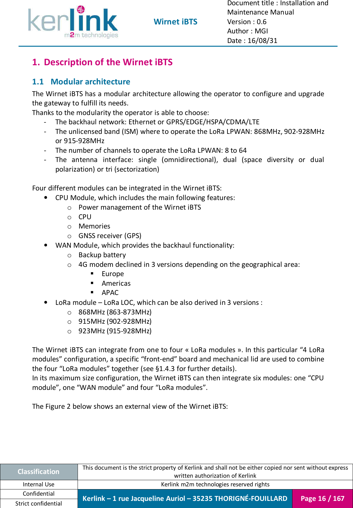  Wirnet iBTS Document title : Installation and Maintenance Manual Version : 0.6 Author : MGI Date : 16/08/31  Classification This document is the strict property of Kerlink and shall not be either copied nor sent without express written authorization of Kerlink Internal Use  Kerlink m2m technologies reserved rights Confidential Kerlink – 1 rue Jacqueline Auriol – 35235 THORIGNÉ-FOUILLARD Page 16 / 167 Strict confidential  1. Description of the Wirnet iBTS 1.1 Modular architecture The Wirnet iBTS has a modular architecture allowing the operator to configure and upgrade the gateway to fulfill its needs. Thanks to the modularity the operator is able to choose: - The backhaul network: Ethernet or GPRS/EDGE/HSPA/CDMA/LTE - The unlicensed band (ISM) where to operate the LoRa LPWAN: 868MHz, 902-928MHz or 915-928MHz - The number of channels to operate the LoRa LPWAN: 8 to 64 - The  antenna  interface:  single  (omnidirectional),  dual  (space  diversity  or  dual polarization) or tri (sectorization)  Four different modules can be integrated in the Wirnet iBTS: • CPU Module, which includes the main following features: o Power management of the Wirnet iBTS o CPU o Memories o GNSS receiver (GPS) • WAN Module, which provides the backhaul functionality: o Backup battery o 4G modem declined in 3 versions depending on the geographical area:  Europe  Americas  APAC • LoRa module – LoRa LOC, which can be also derived in 3 versions : o 868MHz (863-873MHz) o 915MHz (902-928MHz) o 923MHz (915-928MHz)  The Wirnet iBTS can integrate from one to four « LoRa modules ». In this particular “4 LoRa modules” configuration, a specific “front-end” board and mechanical lid are used to combine the four “LoRa modules” together (see §1.4.3 for further details). In its maximum size configuration, the Wirnet iBTS can then integrate six modules: one “CPU module”, one “WAN module” and four “LoRa modules”.  The Figure 2 below shows an external view of the Wirnet iBTS: 