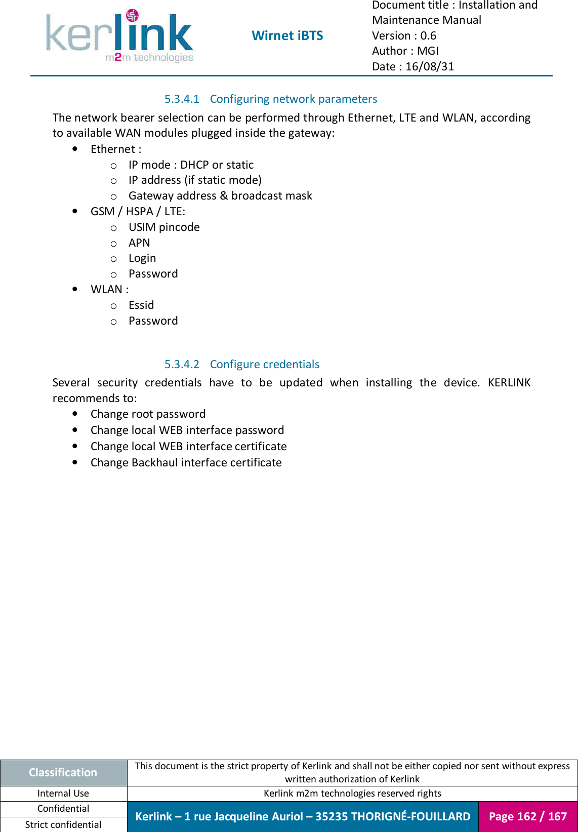  Wirnet iBTS Document title : Installation and Maintenance Manual Version : 0.6 Author : MGI Date : 16/08/31  Classification This document is the strict property of Kerlink and shall not be either copied nor sent without express written authorization of Kerlink Internal Use  Kerlink m2m technologies reserved rights Confidential Kerlink – 1 rue Jacqueline Auriol – 35235 THORIGNÉ-FOUILLARD Page 162 / 167 Strict confidential  5.3.4.1 Configuring network parameters The network bearer selection can be performed through Ethernet, LTE and WLAN, according to available WAN modules plugged inside the gateway: • Ethernet : o IP mode : DHCP or static o IP address (if static mode) o Gateway address &amp; broadcast mask • GSM / HSPA / LTE: o USIM pincode o APN o Login o Password • WLAN : o Essid o Password  5.3.4.2 Configure credentials Several  security  credentials  have  to  be  updated  when  installing  the  device.  KERLINK recommends to: • Change root password • Change local WEB interface password • Change local WEB interface certificate • Change Backhaul interface certificate     