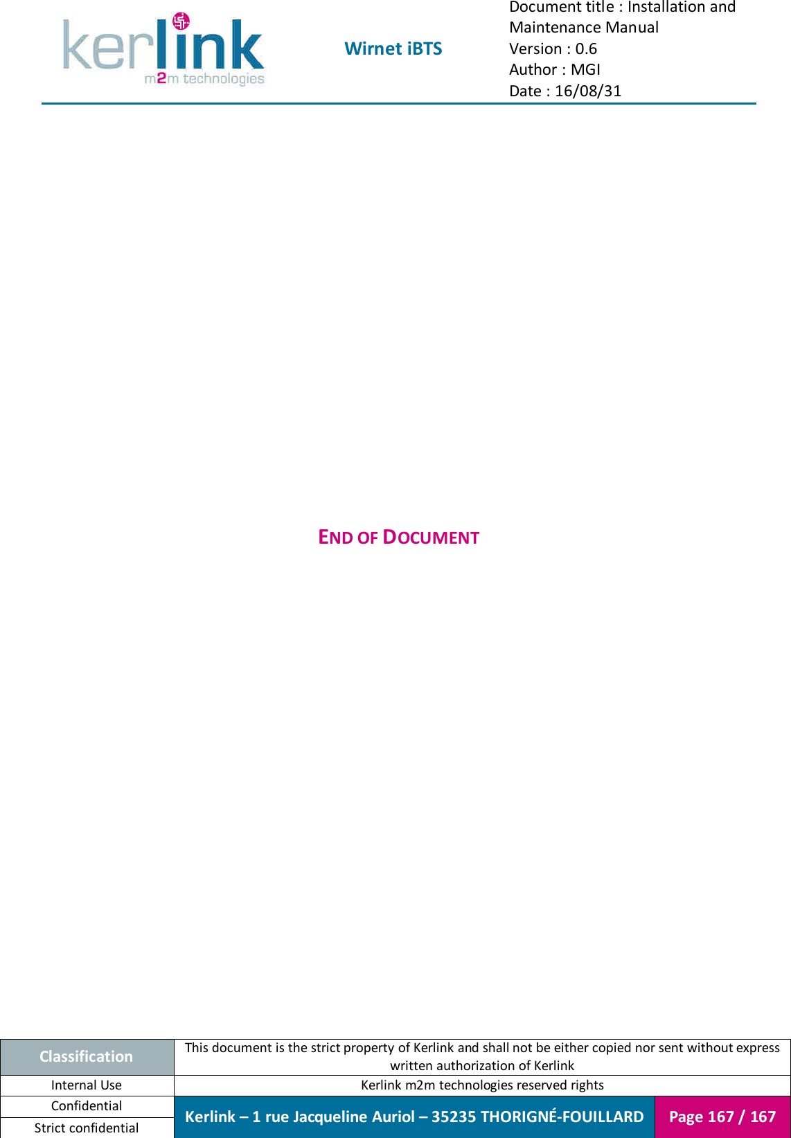  Wirnet iBTS Document title : Installation and Maintenance Manual Version : 0.6 Author : MGI Date : 16/08/31  Classification This document is the strict property of Kerlink and shall not be either copied nor sent without express written authorization of Kerlink Internal Use  Kerlink m2m technologies reserved rights Confidential Kerlink – 1 rue Jacqueline Auriol – 35235 THORIGNÉ-FOUILLARD Page 167 / 167 Strict confidential                    END OF DOCUMENT 