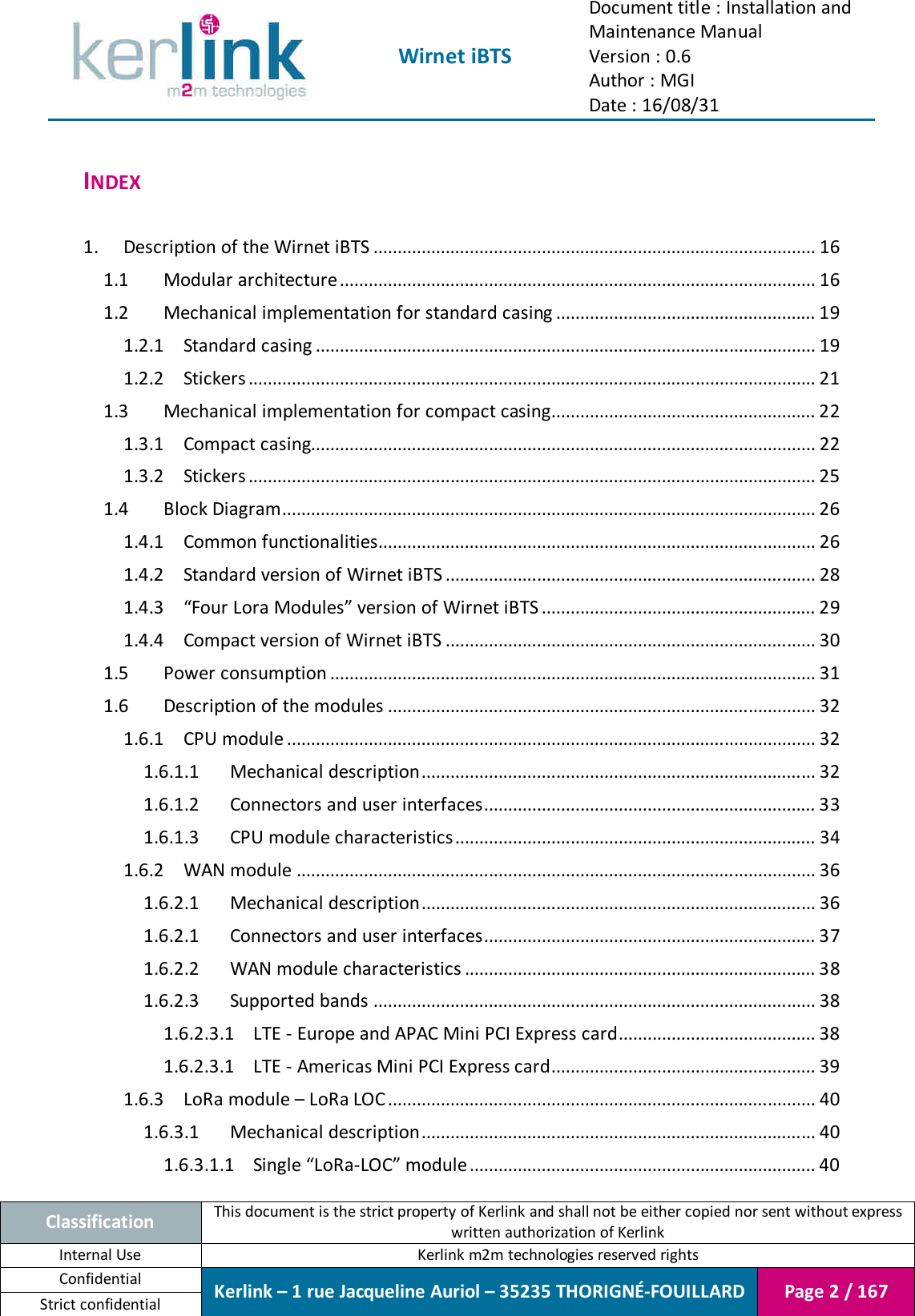  Wirnet iBTS Document title : Installation and Maintenance Manual Version : 0.6 Author : MGI Date : 16/08/31  Classification This document is the strict property of Kerlink and shall not be either copied nor sent without express written authorization of Kerlink Internal Use  Kerlink m2m technologies reserved rights Confidential Kerlink – 1 rue Jacqueline Auriol – 35235 THORIGNÉ-FOUILLARD Page 2 / 167 Strict confidential  INDEX  1. Description of the Wirnet iBTS ............................................................................................ 16 1.1 Modular architecture ................................................................................................... 16 1.2 Mechanical implementation for standard casing ...................................................... 19 1.2.1 Standard casing ........................................................................................................ 19 1.2.2 Stickers ...................................................................................................................... 21 1.3 Mechanical implementation for compact casing ....................................................... 22 1.3.1 Compact casing......................................................................................................... 22 1.3.2 Stickers ...................................................................................................................... 25 1.4 Block Diagram ............................................................................................................... 26 1.4.1 Common functionalities........................................................................................... 26 1.4.2 Standard version of Wirnet iBTS ............................................................................. 28 1.4.3 “Four Lora Modules” version of Wirnet iBTS ......................................................... 29 1.4.4 Compact version of Wirnet iBTS ............................................................................. 30 1.5 Power consumption ..................................................................................................... 31 1.6 Description of the modules ......................................................................................... 32 1.6.1 CPU module .............................................................................................................. 32 1.6.1.1 Mechanical description .................................................................................. 32 1.6.1.2 Connectors and user interfaces ..................................................................... 33 1.6.1.3 CPU module characteristics ........................................................................... 34 1.6.2 WAN module ............................................................................................................ 36 1.6.2.1 Mechanical description .................................................................................. 36 1.6.2.1 Connectors and user interfaces ..................................................................... 37 1.6.2.2 WAN module characteristics ......................................................................... 38 1.6.2.3 Supported bands ............................................................................................ 38 1.6.2.3.1 LTE - Europe and APAC Mini PCI Express card ......................................... 38 1.6.2.3.1 LTE - Americas Mini PCI Express card ....................................................... 39 1.6.3 LoRa module – LoRa LOC ......................................................................................... 40 1.6.3.1 Mechanical description .................................................................................. 40 1.6.3.1.1 Single “LoRa-LOC” module ........................................................................ 40 