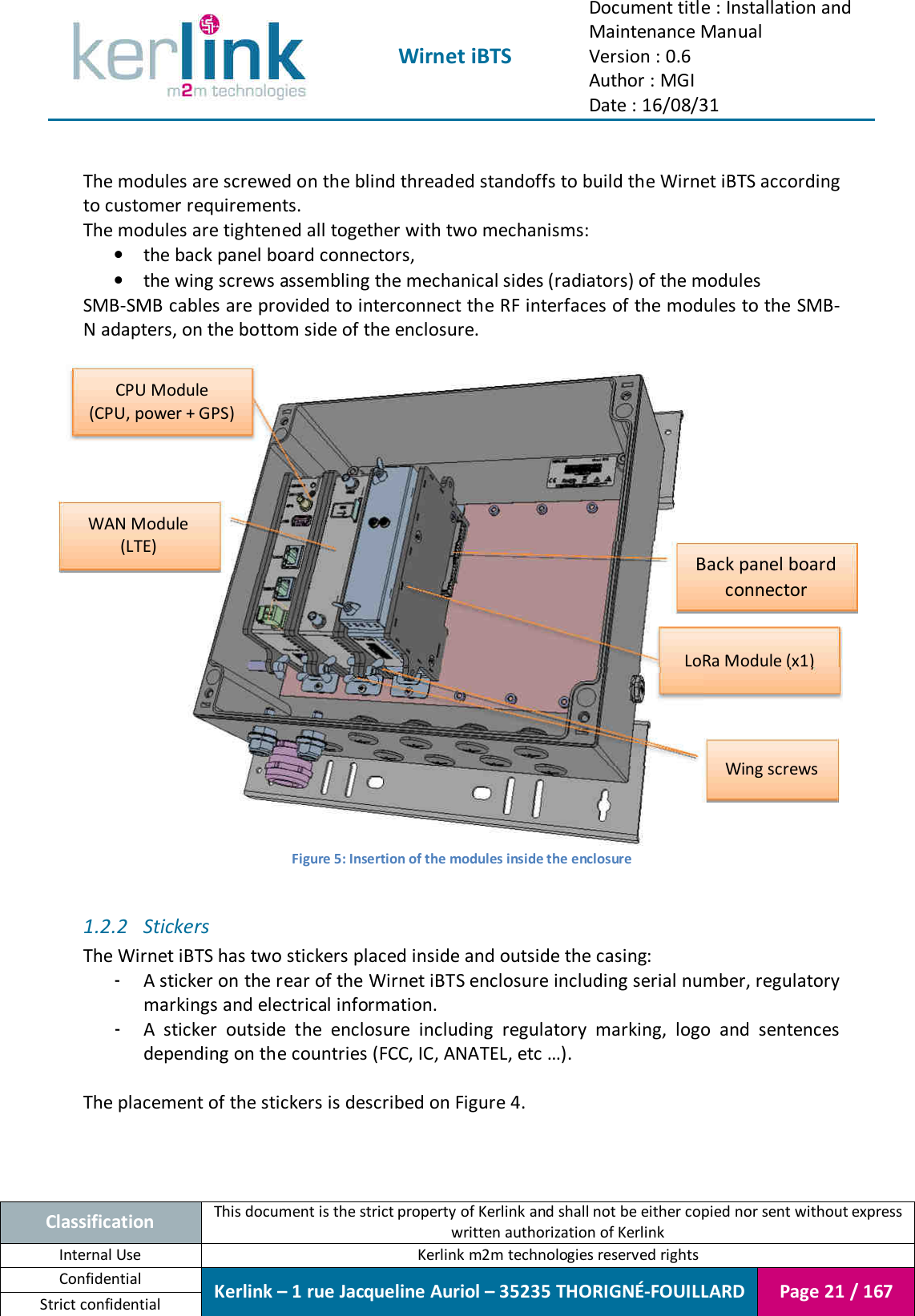  Wirnet iBTS Document title : Installation and Maintenance Manual Version : 0.6 Author : MGI Date : 16/08/31  Classification This document is the strict property of Kerlink and shall not be either copied nor sent without express written authorization of Kerlink Internal Use  Kerlink m2m technologies reserved rights Confidential Kerlink – 1 rue Jacqueline Auriol – 35235 THORIGNÉ-FOUILLARD Page 21 / 167 Strict confidential   The modules are screwed on the blind threaded standoffs to build the Wirnet iBTS according to customer requirements. The modules are tightened all together with two mechanisms: • the back panel board connectors, • the wing screws assembling the mechanical sides (radiators) of the modules SMB-SMB cables are provided to interconnect the RF interfaces of the modules to the  SMB-N adapters, on the bottom side of the enclosure.   Figure 5: Insertion of the modules inside the enclosure  1.2.2 Stickers The Wirnet iBTS has two stickers placed inside and outside the casing: - A sticker on the rear of the Wirnet iBTS enclosure including serial number, regulatory markings and electrical information. - A  sticker  outside  the  enclosure  including  regulatory  marking,  logo  and  sentences depending on the countries (FCC, IC, ANATEL, etc …).  The placement of the stickers is described on Figure 4.    CPU Module (CPU, power + GPS) WAN Module (LTE) LoRa Module (x1) Back panel board connector Wing screws 