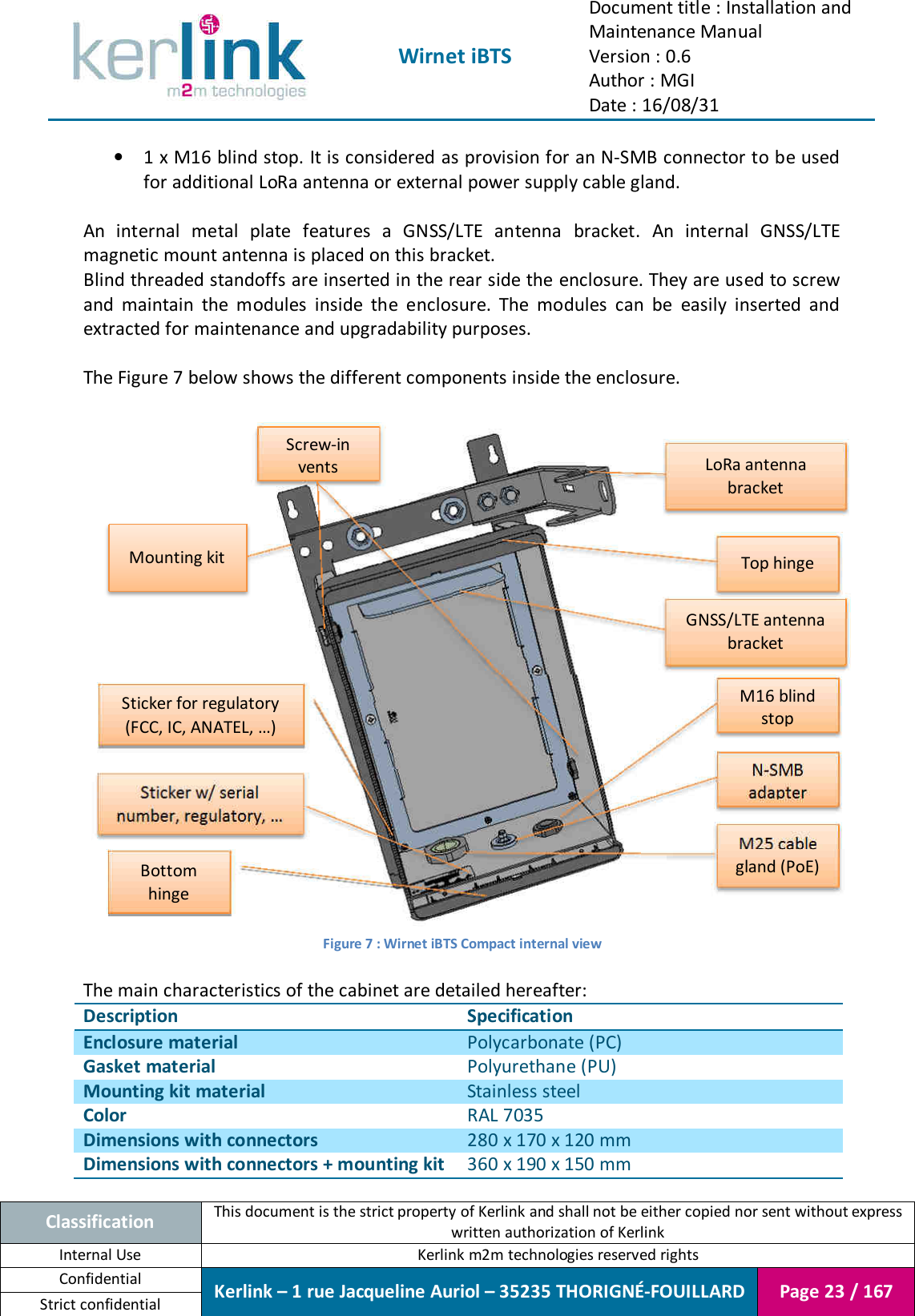  Wirnet iBTS Document title : Installation and Maintenance Manual Version : 0.6 Author : MGI Date : 16/08/31  Classification This document is the strict property of Kerlink and shall not be either copied nor sent without express written authorization of Kerlink Internal Use  Kerlink m2m technologies reserved rights Confidential Kerlink – 1 rue Jacqueline Auriol – 35235 THORIGNÉ-FOUILLARD Page 23 / 167 Strict confidential  • 1 x M16 blind stop. It is considered as provision for an N-SMB connector to be used for additional LoRa antenna or external power supply cable gland.  An  internal  metal  plate  features  a  GNSS/LTE  antenna  bracket.  An  internal  GNSS/LTE magnetic mount antenna is placed on this bracket. Blind threaded standoffs are inserted in the rear side the enclosure. They are used to screw and  maintain  the  modules  inside  the  enclosure.  The  modules  can  be  easily  inserted  and extracted for maintenance and upgradability purposes.  The Figure 7 below shows the different components inside the enclosure.   Figure 7 : Wirnet iBTS Compact internal view  The main characteristics of the cabinet are detailed hereafter: Description Specification Enclosure material Polycarbonate (PC) Gasket material Polyurethane (PU) Mounting kit material Stainless steel Color RAL 7035 Dimensions with connectors 280 x 170 x 120 mm Dimensions with connectors + mounting kit 360 x 190 x 150 mm LoRa antenna bracket Mounting kit M25 cable gland (PoE) N-SMB adapter M16 blind stop Screw-in vents Sticker w/ serial number, regulatory, … Sticker for regulatory (FCC, IC, ANATEL, …) GNSS/LTE antenna bracket Top hinge Bottom hinge 