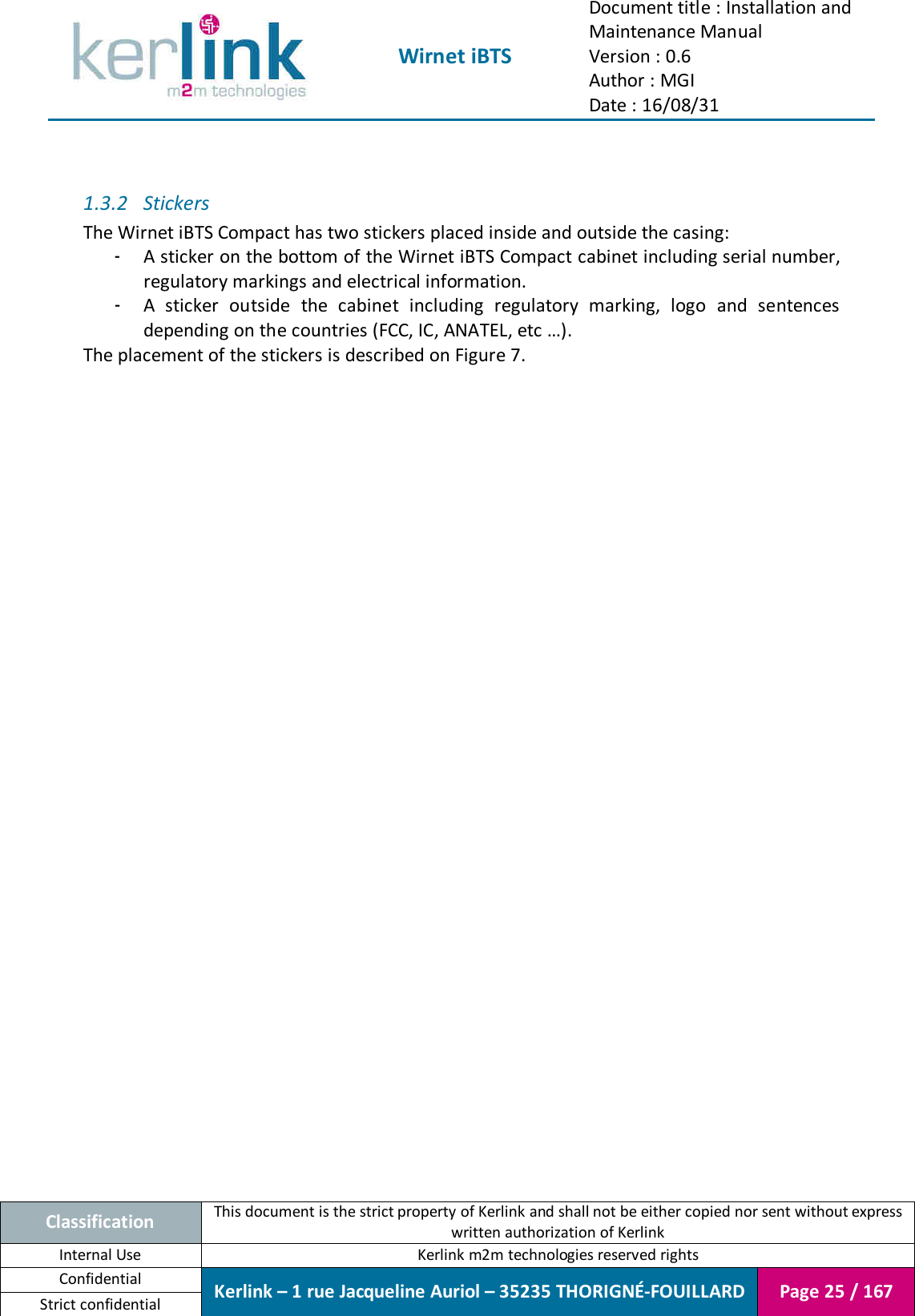  Wirnet iBTS Document title : Installation and Maintenance Manual Version : 0.6 Author : MGI Date : 16/08/31  Classification This document is the strict property of Kerlink and shall not be either copied nor sent without express written authorization of Kerlink Internal Use  Kerlink m2m technologies reserved rights Confidential Kerlink – 1 rue Jacqueline Auriol – 35235 THORIGNÉ-FOUILLARD Page 25 / 167 Strict confidential   1.3.2 Stickers The Wirnet iBTS Compact has two stickers placed inside and outside the casing: - A sticker on the bottom of the Wirnet iBTS Compact cabinet including serial number, regulatory markings and electrical information. - A  sticker  outside  the  cabinet  including  regulatory  marking,  logo  and  sentences depending on the countries (FCC, IC, ANATEL, etc …). The placement of the stickers is described on Figure 7.    