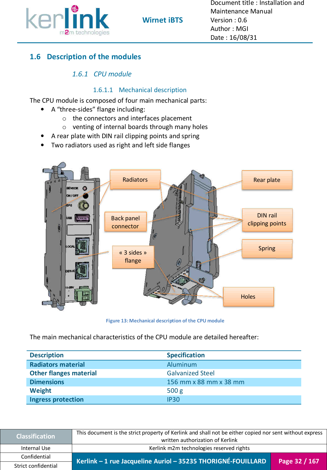  Wirnet iBTS Document title : Installation and Maintenance Manual Version : 0.6 Author : MGI Date : 16/08/31  Classification This document is the strict property of Kerlink and shall not be either copied nor sent without express written authorization of Kerlink Internal Use  Kerlink m2m technologies reserved rights Confidential Kerlink – 1 rue Jacqueline Auriol – 35235 THORIGNÉ-FOUILLARD Page 32 / 167 Strict confidential  1.6 Description of the modules 1.6.1 CPU module 1.6.1.1 Mechanical description The CPU module is composed of four main mechanical parts: • A “three-sides” flange including: o the connectors and interfaces placement o venting of internal boards through many holes • A rear plate with DIN rail clipping points and spring • Two radiators used as right and left side flanges     Figure 13: Mechanical description of the CPU module  The main mechanical characteristics of the CPU module are detailed hereafter:  Description Specification Radiators material Aluminum Other flanges material Galvanized Steel Dimensions 156 mm x 88 mm x 38 mm Weight 500 g Ingress protection IP30   Rear plate Spring DIN rail clipping points Radiators « 3 sides » flange Holes Back panel connector 