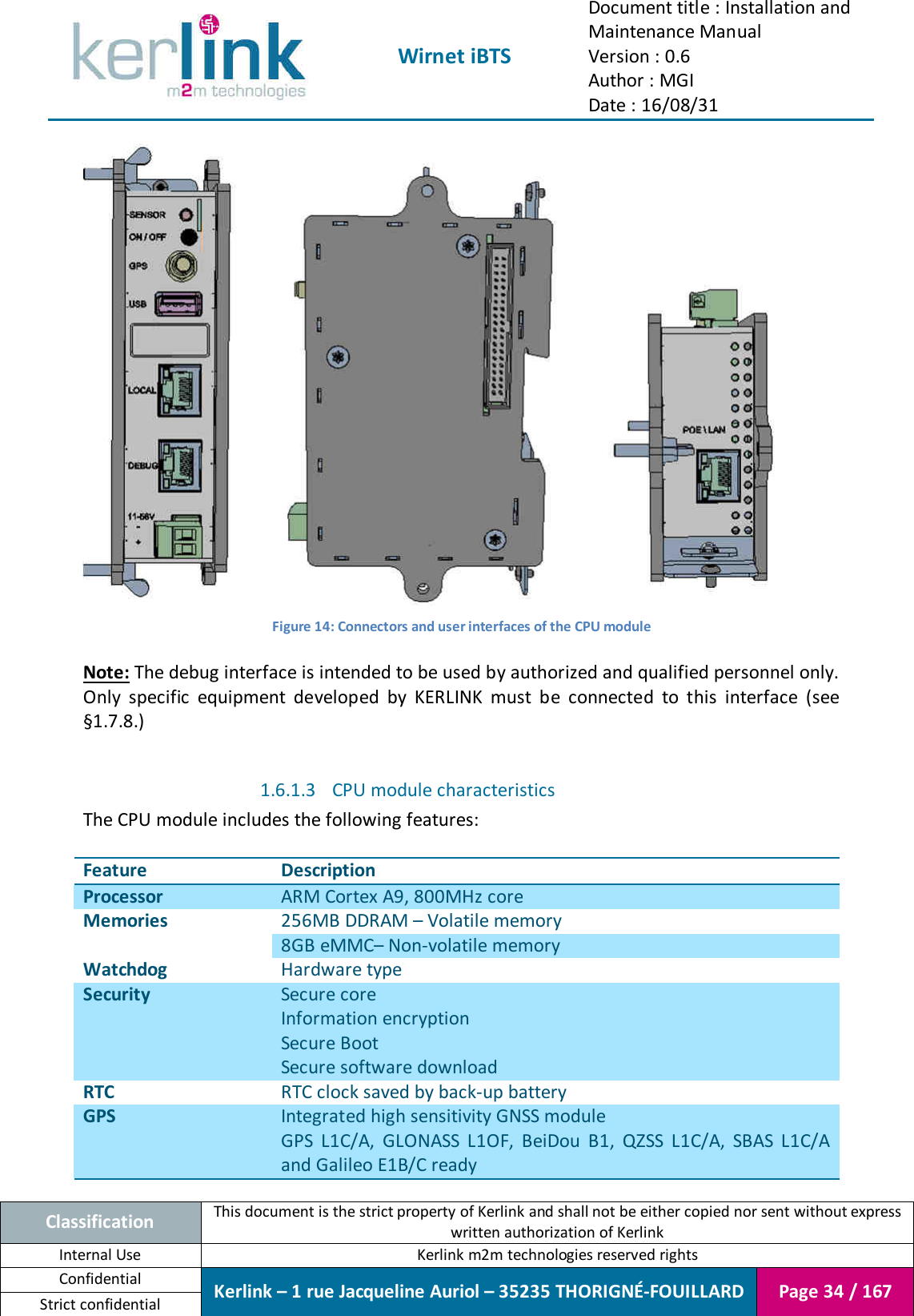  Wirnet iBTS Document title : Installation and Maintenance Manual Version : 0.6 Author : MGI Date : 16/08/31  Classification This document is the strict property of Kerlink and shall not be either copied nor sent without express written authorization of Kerlink Internal Use  Kerlink m2m technologies reserved rights Confidential Kerlink – 1 rue Jacqueline Auriol – 35235 THORIGNÉ-FOUILLARD Page 34 / 167 Strict confidential   Figure 14: Connectors and user interfaces of the CPU module  Note: The debug interface is intended to be used by authorized and qualified personnel only. Only  specific  equipment  developed  by  KERLINK  must  be  connected  to  this  interface  (see §1.7.8.)  1.6.1.3 CPU module characteristics The CPU module includes the following features:  Feature Description Processor ARM Cortex A9, 800MHz core Memories 256MB DDRAM – Volatile memory 8GB eMMC– Non-volatile memory Watchdog Hardware type Security Secure core Information encryption Secure Boot Secure software download RTC RTC clock saved by back-up battery GPS Integrated high sensitivity GNSS module GPS  L1C/A,  GLONASS  L1OF,  BeiDou  B1,  QZSS  L1C/A,  SBAS  L1C/A and Galileo E1B/C ready 