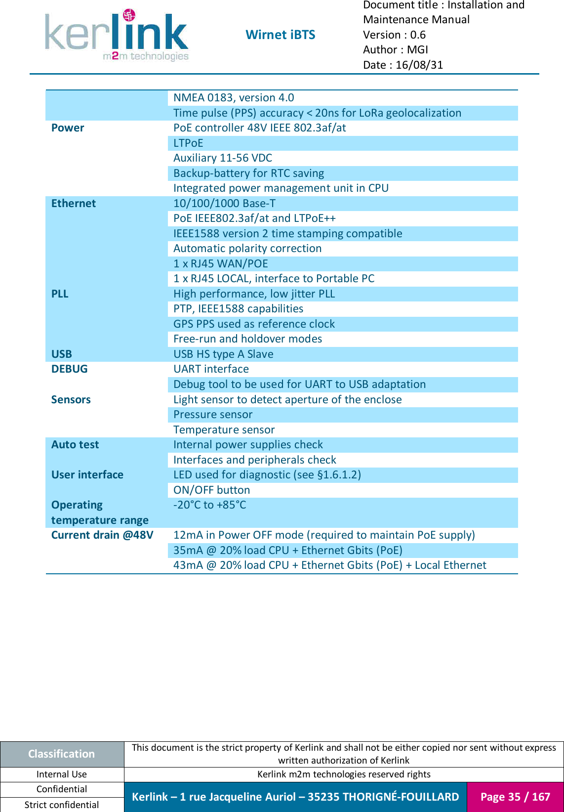  Wirnet iBTS Document title : Installation and Maintenance Manual Version : 0.6 Author : MGI Date : 16/08/31  Classification This document is the strict property of Kerlink and shall not be either copied nor sent without express written authorization of Kerlink Internal Use  Kerlink m2m technologies reserved rights Confidential Kerlink – 1 rue Jacqueline Auriol – 35235 THORIGNÉ-FOUILLARD Page 35 / 167 Strict confidential  NMEA 0183, version 4.0 Time pulse (PPS) accuracy &lt; 20ns for LoRa geolocalization Power PoE controller 48V IEEE 802.3af/at LTPoE Auxiliary 11-56 VDC Backup-battery for RTC saving Integrated power management unit in CPU Ethernet 10/100/1000 Base-T PoE IEEE802.3af/at and LTPoE++ IEEE1588 version 2 time stamping compatible Automatic polarity correction 1 x RJ45 WAN/POE 1 x RJ45 LOCAL, interface to Portable PC PLL High performance, low jitter PLL PTP, IEEE1588 capabilities GPS PPS used as reference clock Free-run and holdover modes USB USB HS type A Slave DEBUG UART interface Debug tool to be used for UART to USB adaptation Sensors Light sensor to detect aperture of the enclose Pressure sensor Temperature sensor Auto test Internal power supplies check Interfaces and peripherals check User interface LED used for diagnostic (see §1.6.1.2) ON/OFF button Operating temperature range -20°C to +85°C Current drain @48V 12mA in Power OFF mode (required to maintain PoE supply) 35mA @ 20% load CPU + Ethernet Gbits (PoE) 43mA @ 20% load CPU + Ethernet Gbits (PoE) + Local Ethernet      