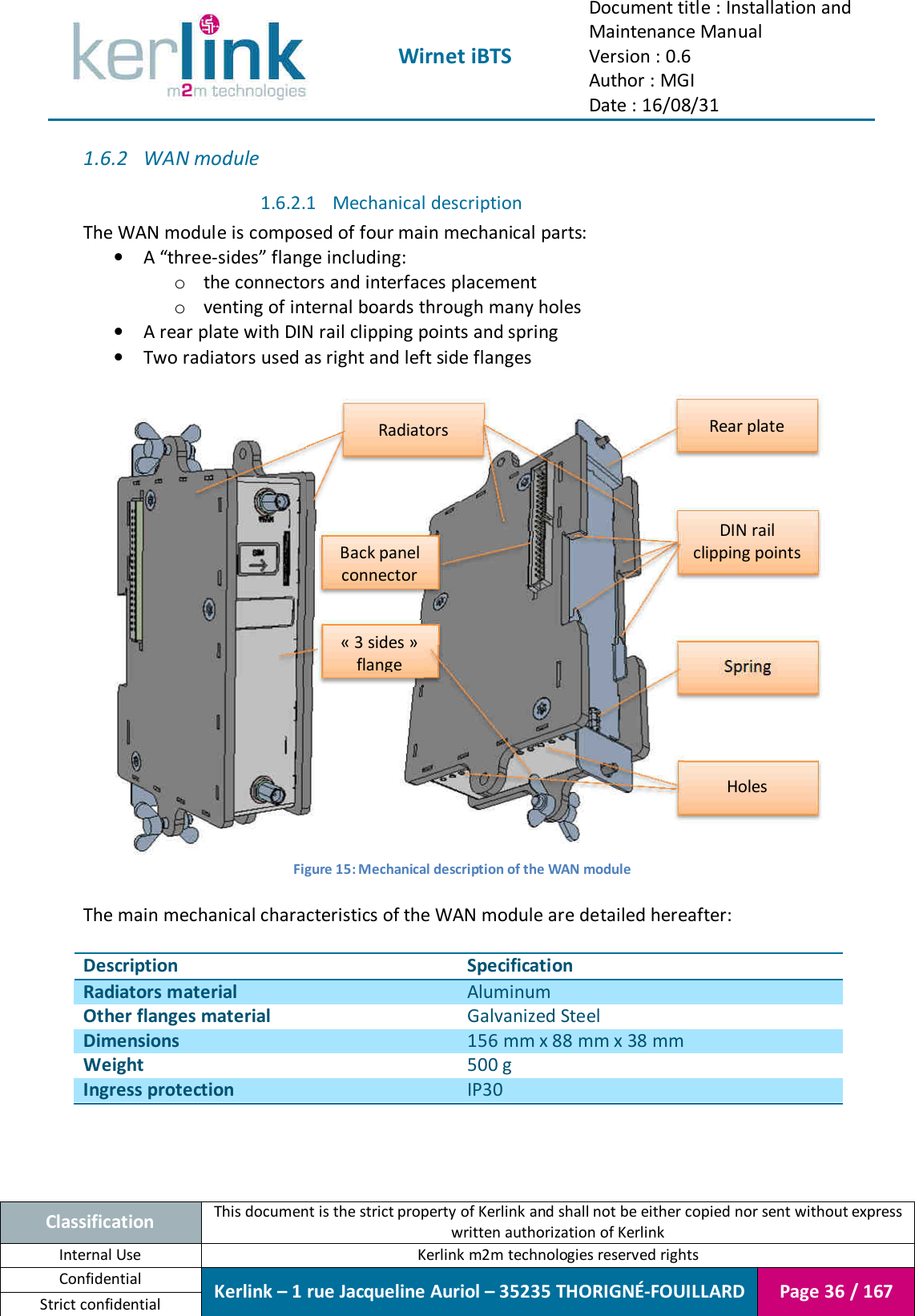  Wirnet iBTS Document title : Installation and Maintenance Manual Version : 0.6 Author : MGI Date : 16/08/31  Classification This document is the strict property of Kerlink and shall not be either copied nor sent without express written authorization of Kerlink Internal Use  Kerlink m2m technologies reserved rights Confidential Kerlink – 1 rue Jacqueline Auriol – 35235 THORIGNÉ-FOUILLARD Page 36 / 167 Strict confidential  1.6.2 WAN module 1.6.2.1 Mechanical description The WAN module is composed of four main mechanical parts: • A “three-sides” flange including: o the connectors and interfaces placement o venting of internal boards through many holes • A rear plate with DIN rail clipping points and spring • Two radiators used as right and left side flanges     Figure 15: Mechanical description of the WAN module  The main mechanical characteristics of the WAN module are detailed hereafter:  Description Specification Radiators material Aluminum Other flanges material Galvanized Steel Dimensions 156 mm x 88 mm x 38 mm Weight 500 g Ingress protection IP30  Rear plate Spring DIN rail clipping points Radiators « 3 sides » flange Holes Back panel connector 