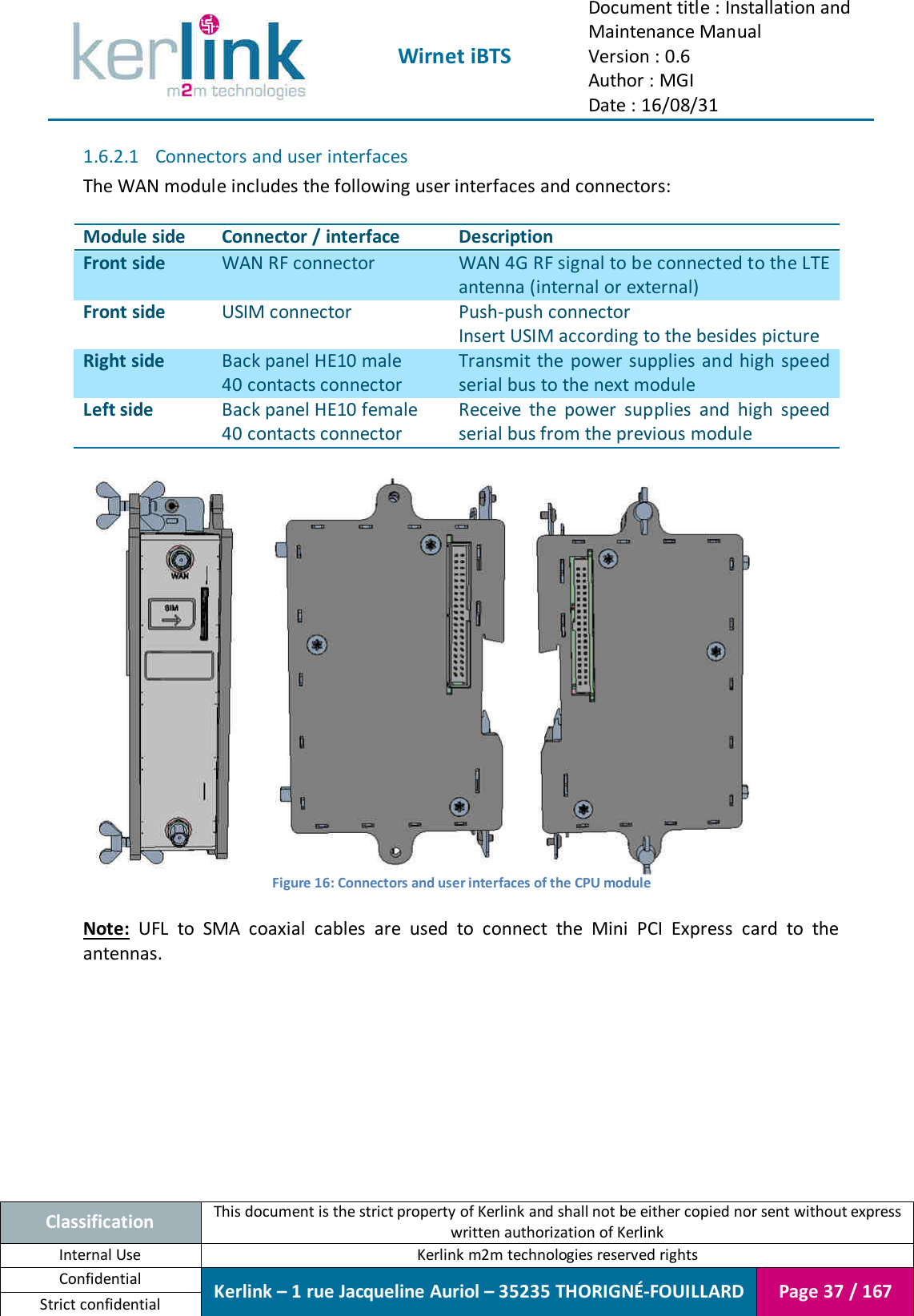  Wirnet iBTS Document title : Installation and Maintenance Manual Version : 0.6 Author : MGI Date : 16/08/31  Classification This document is the strict property of Kerlink and shall not be either copied nor sent without express written authorization of Kerlink Internal Use  Kerlink m2m technologies reserved rights Confidential Kerlink – 1 rue Jacqueline Auriol – 35235 THORIGNÉ-FOUILLARD Page 37 / 167 Strict confidential  1.6.2.1 Connectors and user interfaces The WAN module includes the following user interfaces and connectors:  Module side Connector / interface Description Front side WAN RF connector WAN 4G RF signal to be connected to the LTE antenna (internal or external) Front side USIM connector Push-push connector Insert USIM according to the besides picture Right side Back panel HE10 male 40 contacts connector Transmit the  power supplies and high speed serial bus to the next module Left side Back panel HE10 female 40 contacts connector Receive  the  power  supplies  and  high  speed serial bus from the previous module       Figure 16: Connectors and user interfaces of the CPU module  Note:  UFL  to  SMA  coaxial  cables  are  used  to  connect  the  Mini  PCI  Express  card  to  the antennas.    