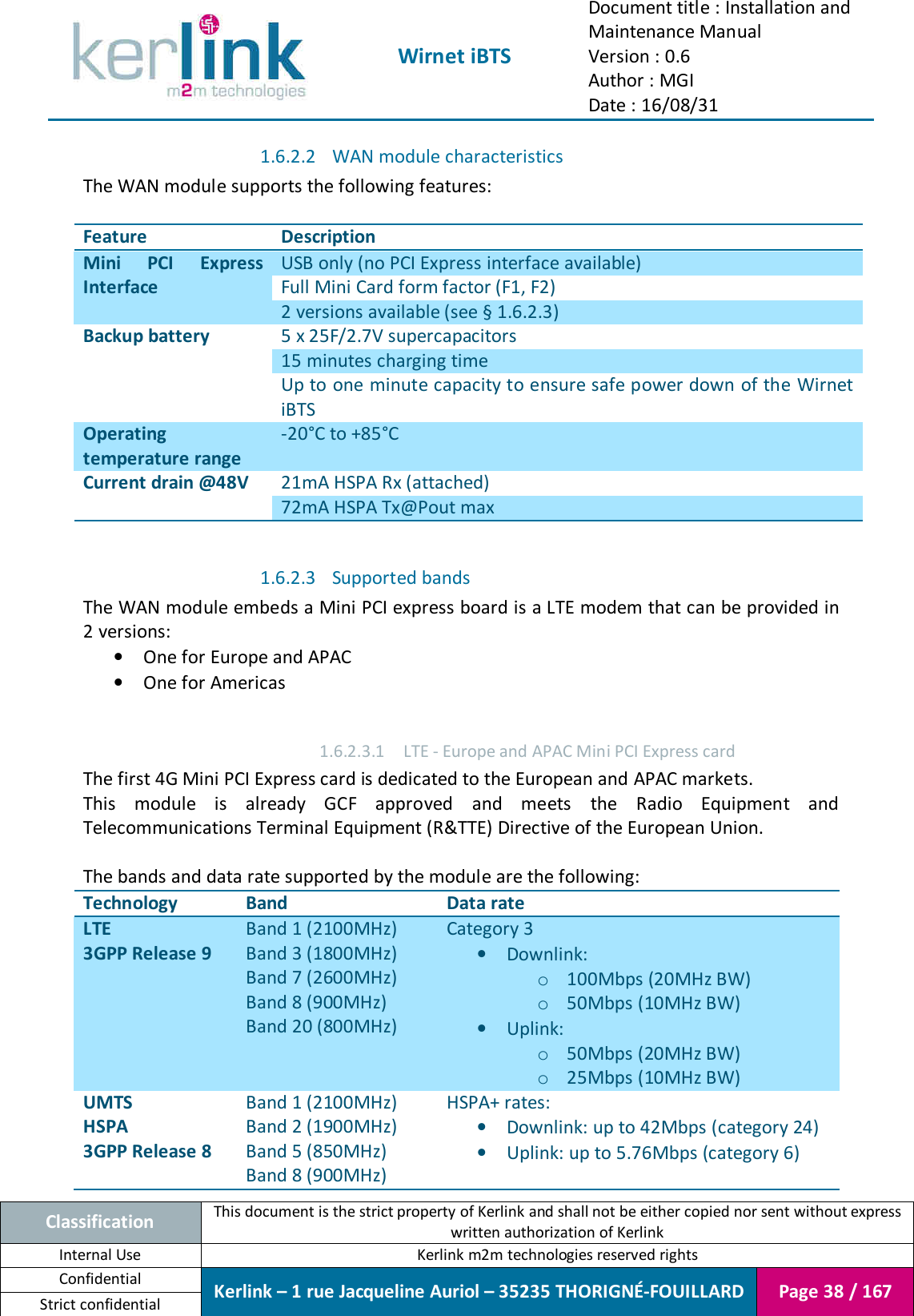  Wirnet iBTS Document title : Installation and Maintenance Manual Version : 0.6 Author : MGI Date : 16/08/31  Classification This document is the strict property of Kerlink and shall not be either copied nor sent without express written authorization of Kerlink Internal Use  Kerlink m2m technologies reserved rights Confidential Kerlink – 1 rue Jacqueline Auriol – 35235 THORIGNÉ-FOUILLARD Page 38 / 167 Strict confidential  1.6.2.2 WAN module characteristics The WAN module supports the following features:  Feature Description Mini  PCI  Express Interface USB only (no PCI Express interface available) Full Mini Card form factor (F1, F2) 2 versions available (see § 1.6.2.3) Backup battery 5 x 25F/2.7V supercapacitors 15 minutes charging time Up to one minute capacity to ensure safe power down of the Wirnet iBTS Operating temperature range -20°C to +85°C Current drain @48V 21mA HSPA Rx (attached) 72mA HSPA Tx@Pout max  1.6.2.3 Supported bands The WAN module embeds a Mini PCI express board is a LTE modem that can be provided in 2 versions: • One for Europe and APAC • One for Americas  1.6.2.3.1 LTE - Europe and APAC Mini PCI Express card The first 4G Mini PCI Express card is dedicated to the European and APAC markets. This  module  is  already  GCF  approved  and  meets  the  Radio  Equipment  and Telecommunications Terminal Equipment (R&amp;TTE) Directive of the European Union.  The bands and data rate supported by the module are the following: Technology Band Data rate LTE 3GPP Release 9 Band 1 (2100MHz) Band 3 (1800MHz) Band 7 (2600MHz) Band 8 (900MHz) Band 20 (800MHz) Category 3 • Downlink: o 100Mbps (20MHz BW) o 50Mbps (10MHz BW) • Uplink: o 50Mbps (20MHz BW) o 25Mbps (10MHz BW) UMTS HSPA 3GPP Release 8 Band 1 (2100MHz) Band 2 (1900MHz) Band 5 (850MHz) Band 8 (900MHz) HSPA+ rates: • Downlink: up to 42Mbps (category 24) • Uplink: up to 5.76Mbps (category 6) 