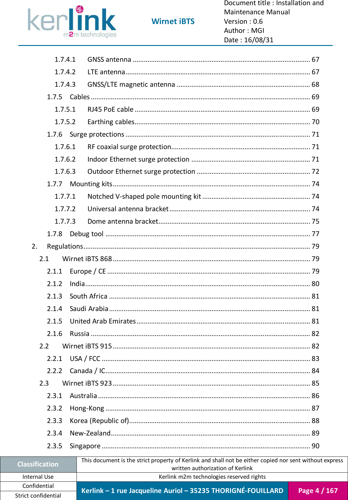  Wirnet iBTS Document title : Installation and Maintenance Manual Version : 0.6 Author : MGI Date : 16/08/31  Classification This document is the strict property of Kerlink and shall not be either copied nor sent without express written authorization of Kerlink Internal Use  Kerlink m2m technologies reserved rights Confidential Kerlink – 1 rue Jacqueline Auriol – 35235 THORIGNÉ-FOUILLARD Page 4 / 167 Strict confidential  1.7.4.1 GNSS antenna ................................................................................................. 67 1.7.4.2 LTE antenna..................................................................................................... 67 1.7.4.3 GNSS/LTE magnetic antenna ......................................................................... 68 1.7.5 Cables ........................................................................................................................ 69 1.7.5.1 RJ45 PoE cable ................................................................................................ 69 1.7.5.2 Earthing cables ................................................................................................ 70 1.7.6 Surge protections ..................................................................................................... 71 1.7.6.1 RF coaxial surge protection............................................................................ 71 1.7.6.2 Indoor Ethernet surge protection ................................................................. 71 1.7.6.3 Outdoor Ethernet surge protection .............................................................. 72 1.7.7 Mounting kits............................................................................................................ 74 1.7.7.1 Notched V-shaped pole mounting kit ........................................................... 74 1.7.7.2 Universal antenna bracket ............................................................................. 74 1.7.7.3 Dome antenna bracket................................................................................... 75 1.7.8 Debug tool ................................................................................................................ 77 2. Regulations ............................................................................................................................ 79 2.1 Wirnet iBTS 868 ............................................................................................................ 79 2.1.1 Europe / CE ............................................................................................................... 79 2.1.2 India ........................................................................................................................... 80 2.1.3 South Africa .............................................................................................................. 81 2.1.4 Saudi Arabia .............................................................................................................. 81 2.1.5 United Arab Emirates ............................................................................................... 81 2.1.6 Russia ........................................................................................................................ 82 2.2 Wirnet iBTS 915 ............................................................................................................ 82 2.2.1 USA / FCC .................................................................................................................. 83 2.2.2 Canada / IC ................................................................................................................ 84 2.3 Wirnet iBTS 923 ............................................................................................................ 85 2.3.1 Australia .................................................................................................................... 86 2.3.2 Hong-Kong ................................................................................................................ 87 2.3.3 Korea (Republic of) ................................................................................................... 88 2.3.4 New-Zealand ............................................................................................................. 89 2.3.5 Singapore .................................................................................................................. 90 