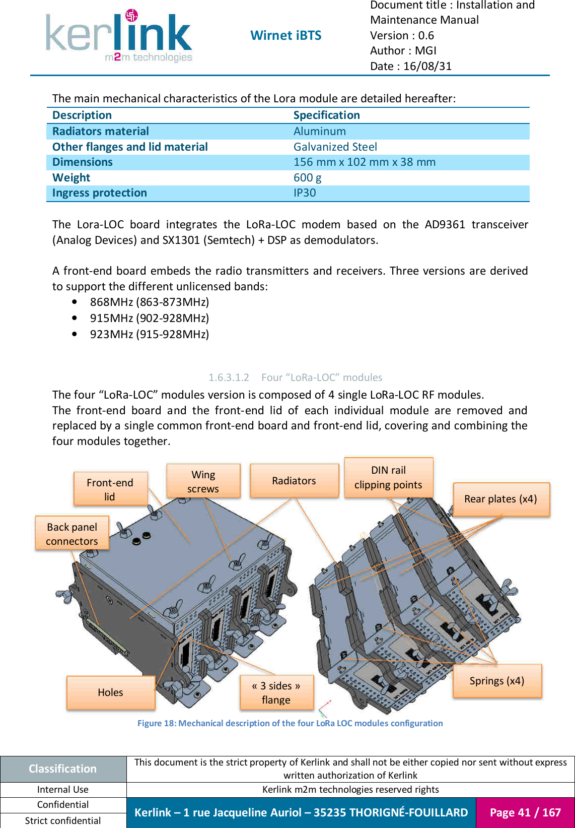  Wirnet iBTS Document title : Installation and Maintenance Manual Version : 0.6 Author : MGI Date : 16/08/31  Classification This document is the strict property of Kerlink and shall not be either copied nor sent without express written authorization of Kerlink Internal Use  Kerlink m2m technologies reserved rights Confidential Kerlink – 1 rue Jacqueline Auriol – 35235 THORIGNÉ-FOUILLARD Page 41 / 167 Strict confidential  The main mechanical characteristics of the Lora module are detailed hereafter: Description Specification Radiators material Aluminum Other flanges and lid material Galvanized Steel Dimensions 156 mm x 102 mm x 38 mm Weight 600 g Ingress protection IP30  The  Lora-LOC  board  integrates  the  LoRa-LOC  modem  based  on  the  AD9361  transceiver (Analog Devices) and SX1301 (Semtech) + DSP as demodulators.  A front-end board embeds the radio transmitters and receivers. Three  versions are derived to support the different unlicensed bands: • 868MHz (863-873MHz) • 915MHz (902-928MHz) • 923MHz (915-928MHz)  1.6.3.1.2 Four “LoRa-LOC” modules The four “LoRa-LOC” modules version is composed of 4 single LoRa-LOC RF modules. The  front-end  board  and  the  front-end  lid  of  each  individual  module  are  removed  and replaced by a single common front-end board and front-end lid, covering and combining the four modules together.      Figure 18: Mechanical description of the four LoRa LOC modules configuration  Rear plates (x4) Springs (x4) DIN rail clipping points Radiators « 3 sides » flange Front-end lid Back panel connectors Holes Wing screws 