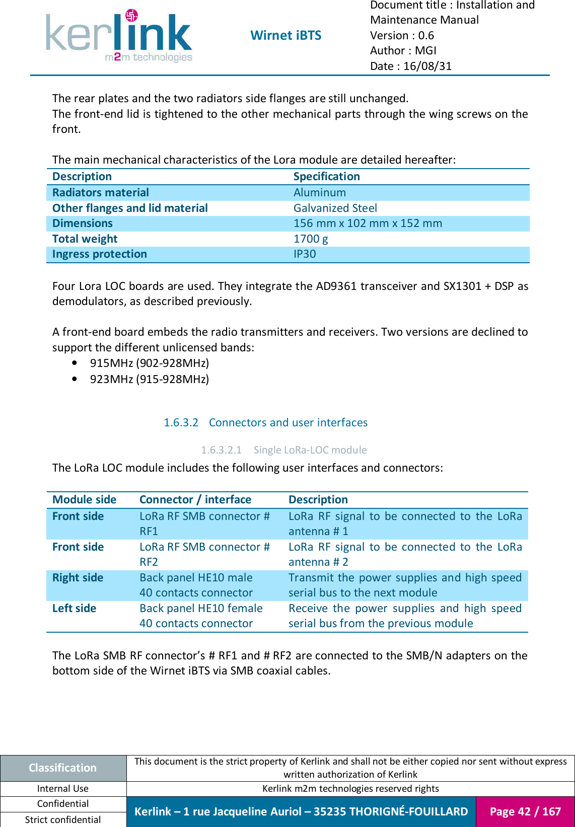  Wirnet iBTS Document title : Installation and Maintenance Manual Version : 0.6 Author : MGI Date : 16/08/31  Classification This document is the strict property of Kerlink and shall not be either copied nor sent without express written authorization of Kerlink Internal Use  Kerlink m2m technologies reserved rights Confidential Kerlink – 1 rue Jacqueline Auriol – 35235 THORIGNÉ-FOUILLARD Page 42 / 167 Strict confidential  The rear plates and the two radiators side flanges are still unchanged. The front-end lid is tightened to the other mechanical parts through the wing screws on the front.  The main mechanical characteristics of the Lora module are detailed hereafter: Description Specification Radiators material Aluminum Other flanges and lid material Galvanized Steel Dimensions 156 mm x 102 mm x 152 mm Total weight 1700 g Ingress protection IP30  Four Lora LOC boards are used. They integrate the AD9361 transceiver and SX1301 + DSP as demodulators, as described previously.  A front-end board embeds the radio transmitters and receivers. Two versions are declined to support the different unlicensed bands: • 915MHz (902-928MHz) • 923MHz (915-928MHz)  1.6.3.2 Connectors and user interfaces 1.6.3.2.1 Single LoRa-LOC module The LoRa LOC module includes the following user interfaces and connectors:  Module side Connector / interface Description Front side LoRa RF SMB connector # RF1 LoRa  RF  signal  to  be  connected  to  the  LoRa antenna # 1 Front side LoRa RF SMB connector # RF2 LoRa  RF  signal  to  be  connected  to  the  LoRa antenna # 2 Right side Back panel HE10 male 40 contacts connector Transmit the  power supplies and high speed serial bus to the next module Left side Back panel HE10 female 40 contacts connector Receive  the  power  supplies  and  high  speed serial bus from the previous module  The LoRa SMB RF connector’s # RF1 and # RF2 are connected to the SMB/N adapters on the bottom side of the Wirnet iBTS via SMB coaxial cables. 