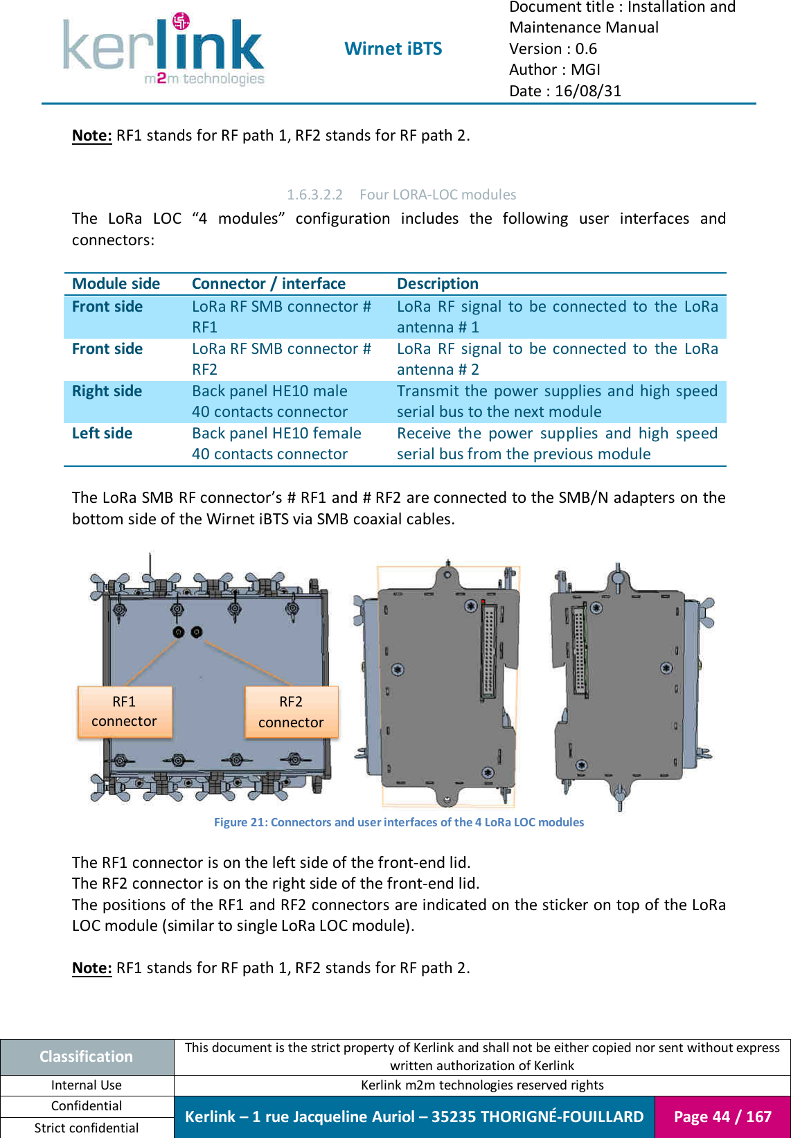  Wirnet iBTS Document title : Installation and Maintenance Manual Version : 0.6 Author : MGI Date : 16/08/31  Classification This document is the strict property of Kerlink and shall not be either copied nor sent without express written authorization of Kerlink Internal Use  Kerlink m2m technologies reserved rights Confidential Kerlink – 1 rue Jacqueline Auriol – 35235 THORIGNÉ-FOUILLARD Page 44 / 167 Strict confidential  Note: RF1 stands for RF path 1, RF2 stands for RF path 2.  1.6.3.2.2 Four LORA-LOC modules The  LoRa  LOC  “4  modules”  configuration  includes  the  following  user  interfaces  and connectors:  Module side Connector / interface Description Front side LoRa RF SMB connector # RF1 LoRa  RF  signal  to  be  connected  to  the  LoRa antenna # 1 Front side LoRa RF SMB connector # RF2 LoRa  RF  signal  to  be  connected  to the  LoRa antenna # 2 Right side Back panel HE10 male 40 contacts connector Transmit the  power supplies and high speed serial bus to the next module Left side Back panel HE10 female 40 contacts connector Receive  the  power  supplies  and  high  speed serial bus from the previous module  The LoRa SMB RF connector’s # RF1 and # RF2 are connected to the SMB/N adapters on the bottom side of the Wirnet iBTS via SMB coaxial cables.   Figure 21: Connectors and user interfaces of the 4 LoRa LOC modules  The RF1 connector is on the left side of the front-end lid. The RF2 connector is on the right side of the front-end lid. The positions of the RF1 and RF2 connectors are indicated on the sticker on top of the LoRa LOC module (similar to single LoRa LOC module).  Note: RF1 stands for RF path 1, RF2 stands for RF path 2. RF1 connector RF2 connector 