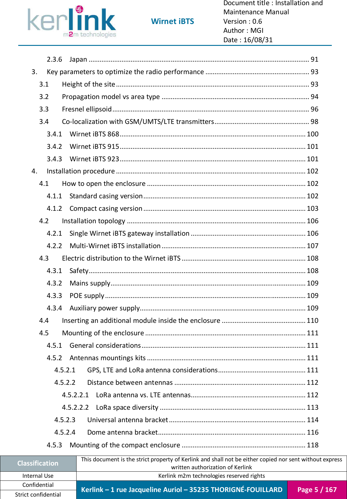  Wirnet iBTS Document title : Installation and Maintenance Manual Version : 0.6 Author : MGI Date : 16/08/31  Classification This document is the strict property of Kerlink and shall not be either copied nor sent without express written authorization of Kerlink Internal Use  Kerlink m2m technologies reserved rights Confidential Kerlink – 1 rue Jacqueline Auriol – 35235 THORIGNÉ-FOUILLARD Page 5 / 167 Strict confidential  2.3.6 Japan ......................................................................................................................... 91 3. Key parameters to optimize the radio performance ......................................................... 93 3.1 Height of the site .......................................................................................................... 93 3.2 Propagation model vs area type ................................................................................. 94 3.3 Fresnel ellipsoid ............................................................................................................ 96 3.4 Co-localization with GSM/UMTS/LTE transmitters .................................................... 98 3.4.1 Wirnet iBTS 868 ...................................................................................................... 100 3.4.2 Wirnet iBTS 915 ...................................................................................................... 101 3.4.3 Wirnet iBTS 923 ...................................................................................................... 101 4. Installation procedure ........................................................................................................ 102 4.1 How to open the enclosure ....................................................................................... 102 4.1.1 Standard casing version ......................................................................................... 102 4.1.2 Compact casing version ......................................................................................... 103 4.2 Installation topology .................................................................................................. 106 4.2.1 Single Wirnet iBTS gateway installation ............................................................... 106 4.2.2 Multi-Wirnet iBTS installation ............................................................................... 107 4.3 Electric distribution to the Wirnet iBTS .................................................................... 108 4.3.1 Safety....................................................................................................................... 108 4.3.2 Mains supply ........................................................................................................... 109 4.3.3 POE supply .............................................................................................................. 109 4.3.4 Auxiliary power supply........................................................................................... 109 4.4 Inserting an additional module inside the enclosure .............................................. 110 4.5 Mounting of the enclosure ........................................................................................ 111 4.5.1 General considerations .......................................................................................... 111 4.5.2 Antennas mountings kits ....................................................................................... 111 4.5.2.1 GPS, LTE and LoRa antenna considerations ................................................ 111 4.5.2.2 Distance between antennas ........................................................................ 112 4.5.2.2.1 LoRa antenna vs. LTE antennas............................................................... 112 4.5.2.2.2 LoRa space diversity ................................................................................ 113 4.5.2.3 Universal antenna bracket ........................................................................... 114 4.5.2.4 Dome antenna bracket................................................................................. 116 4.5.3 Mounting of the compact enclosure .................................................................... 118 