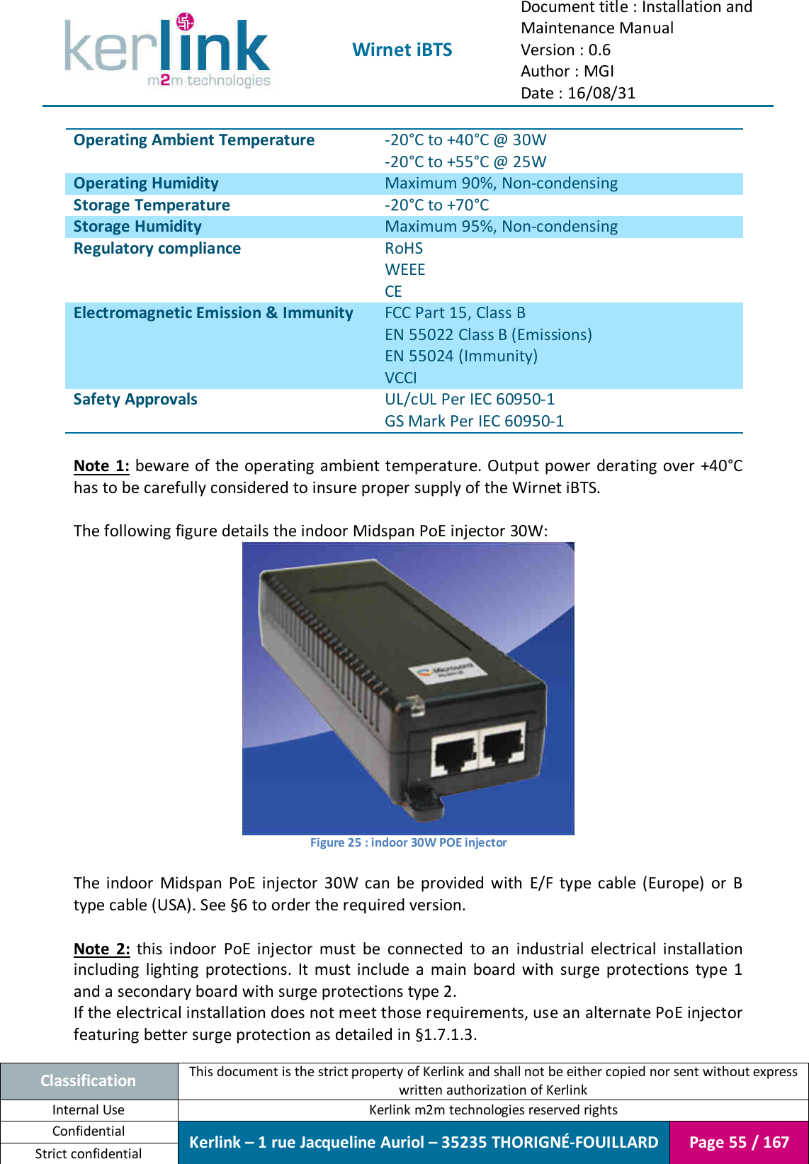  Wirnet iBTS Document title : Installation and Maintenance Manual Version : 0.6 Author : MGI Date : 16/08/31  Classification This document is the strict property of Kerlink and shall not be either copied nor sent without express written authorization of Kerlink Internal Use  Kerlink m2m technologies reserved rights Confidential Kerlink – 1 rue Jacqueline Auriol – 35235 THORIGNÉ-FOUILLARD Page 55 / 167 Strict confidential  Operating Ambient Temperature -20°C to +40°C @ 30W -20°C to +55°C @ 25W Operating Humidity Maximum 90%, Non-condensing Storage Temperature -20°C to +70°C Storage Humidity Maximum 95%, Non-condensing Regulatory compliance RoHS WEEE CE Electromagnetic Emission &amp; Immunity FCC Part 15, Class B EN 55022 Class B (Emissions) EN 55024 (Immunity) VCCI Safety Approvals UL/cUL Per IEC 60950-1 GS Mark Per IEC 60950-1  Note 1:  beware of the operating ambient temperature. Output power derating over +40°C has to be carefully considered to insure proper supply of the Wirnet iBTS.  The following figure details the indoor Midspan PoE injector 30W:  Figure 25 : indoor 30W POE injector  The  indoor  Midspan  PoE  injector  30W  can  be  provided  with  E/F  type  cable  (Europe)  or  B type cable (USA). See §6 to order the required version.  Note  2:  this  indoor  PoE  injector  must  be  connected  to  an  industrial  electrical  installation including  lighting  protections.  It  must  include  a  main  board  with  surge  protections  type  1 and a secondary board with surge protections type 2. If the electrical installation does not meet those requirements, use an alternate PoE injector featuring better surge protection as detailed in §1.7.1.3. 