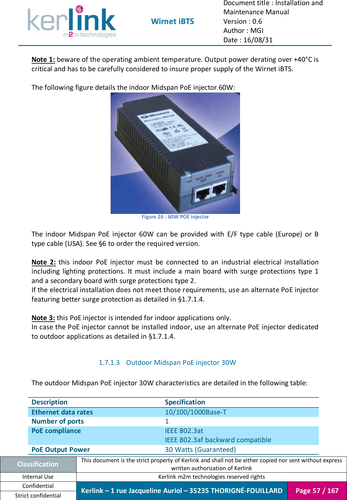  Wirnet iBTS Document title : Installation and Maintenance Manual Version : 0.6 Author : MGI Date : 16/08/31  Classification This document is the strict property of Kerlink and shall not be either copied nor sent without express written authorization of Kerlink Internal Use  Kerlink m2m technologies reserved rights Confidential Kerlink – 1 rue Jacqueline Auriol – 35235 THORIGNÉ-FOUILLARD Page 57 / 167 Strict confidential  Note 1: beware of the operating ambient temperature. Output power derating over +40°C is critical and has to be carefully considered to insure proper supply of the Wirnet iBTS.  The following figure details the indoor Midspan PoE injector 60W:  Figure 26 : 60W POE injector  The  indoor  Midspan  PoE  injector  60W  can  be  provided  with  E/F  type  cable  (Europe)  or  B type cable (USA). See §6 to order the required version.  Note  2:  this  indoor  PoE  injector  must  be  connected  to  an  industrial  electrical  installation including  lighting  protections.  It  must  include  a  main  board  with  surge  protections  type  1 and a secondary board with surge protections type 2. If the electrical installation does not meet those requirements, use an alternate PoE injector featuring better surge protection as detailed in §1.7.1.4.  Note 3: this PoE injector is intended for indoor applications only. In case the PoE injector cannot be installed indoor, use an alternate PoE injector dedicated to outdoor applications as detailed in §1.7.1.4.  1.7.1.3 Outdoor Midspan PoE injector 30W  The outdoor Midspan PoE injector 30W characteristics are detailed in the following table:  Description Specification Ethernet data rates 10/100/1000Base-T Number of ports 1 PoE compliance IEEE 802.3at IEEE 802.3af backward compatible PoE Output Power 30 Watts (Guaranteed) 